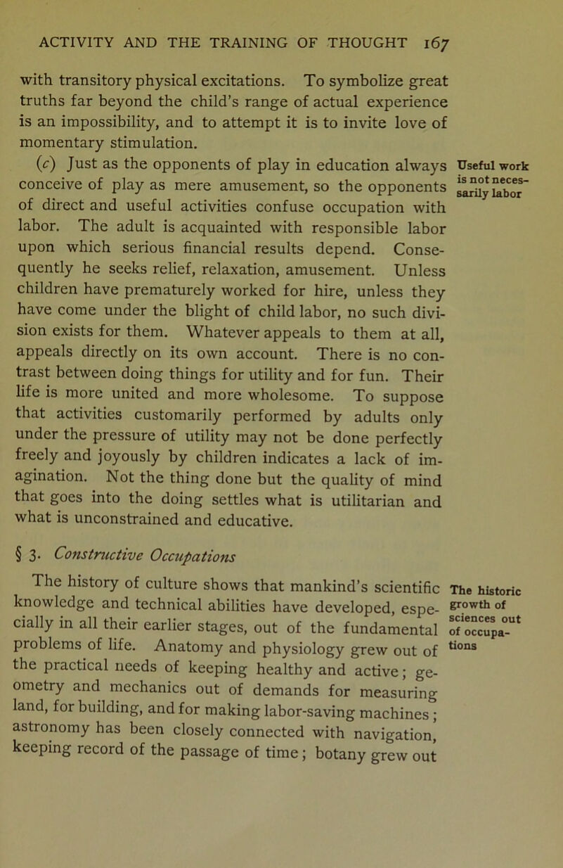 with transitory physical excitations. To symbolize great truths far beyond the child’s range of actual experience is an impossibility, and to attempt it is to invite love of momentary stimulation. (c) Just as the opponents of play in education always Useful work conceive of play as mere amusement, so the opponents of direct and useful activities confuse occupation with labor. The adult is acquainted with responsible labor upon which serious financial results depend. Conse- quently he seeks relief, relaxation, amusement. Unless children have prematurely worked for hire, unless they have come under the blight of child labor, no such divi- sion exists for them. Whatever appeals to them at all, appeals directly on its own account. There is no con- trast between doing things for utility and for fun. Their life is more united and more wholesome. To suppose that activities customarily performed by adults only under the pressure of utility may not be done perfectly freely and joyously by children indicates a lack of im- agination. Not the thing done but the quality of mind that goes into the doing settles what is utilitarian and what is unconstrained and educative. § 3. Constructive Occupations The history of culture shows that mankind’s scientific The historic knowledge and technical abilities have developed, espe- growth of dally in all their earlier stages, out of the fundamental o?occTPa°Ut problems of life. Anatomy and physiology grew out of tions the practical needs of keeping healthy and active; ge- ometry and mechanics out of demands for measuring land, for building, and for making labor-saving machines ; astronomy has been closely connected with navigation, keeping record of the passage of time; botany grew out