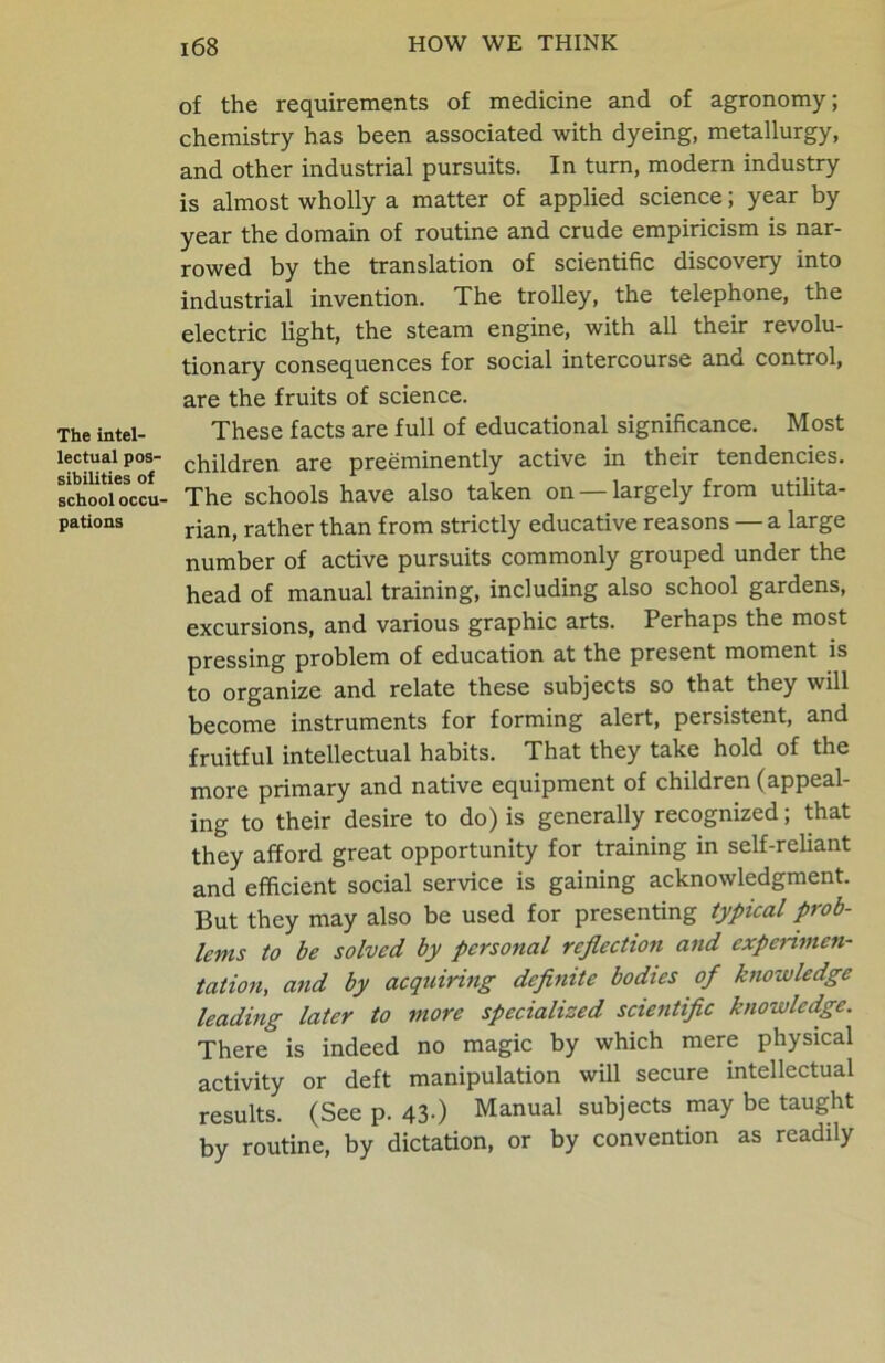 The intel- lectual pos- sibilities of school occu- pations of the requirements of medicine and of agronomy; chemistry has been associated with dyeing, metallurgy, and other industrial pursuits. In turn, modern industry is almost wholly a matter of applied science; year by year the domain of routine and crude empiricism is nar- rowed by the translation of scientific discovery into industrial invention. The trolley, the telephone, the electric light, the steam engine, with all their revolu- tionary consequences for social intercourse and control, are the fruits of science. These facts are full of educational significance. Most children are preeminently active in their tendencies. The schools have also taken on — largely from utilita- rian, rather than from strictly educative reasons — a large number of active pursuits commonly grouped under the head of manual training, including also school gardens, excursions, and various graphic arts. Perhaps the most pressing problem of education at the present moment is to organize and relate these subjects so that they will become instruments for forming alert, persistent, and fruitful intellectual habits. That they take hold of the more primary and native equipment of children (appeal- ing to their desire to do) is generally recognized; that they afford great opportunity for training in self-reliant and efficient social service is gaining acknowledgment. But they may also be used for presenting typical prob- lems to be solved by personal reflection and experimen- tation, and by acquiring definite bodies of knowledge leading later to more specialized scientific knowledge. There is indeed no magic by which mere physical activity or deft manipulation will secure intellectual results. (See p. 43-) Manual subjects may be taught by routine, by dictation, or by convention as readily