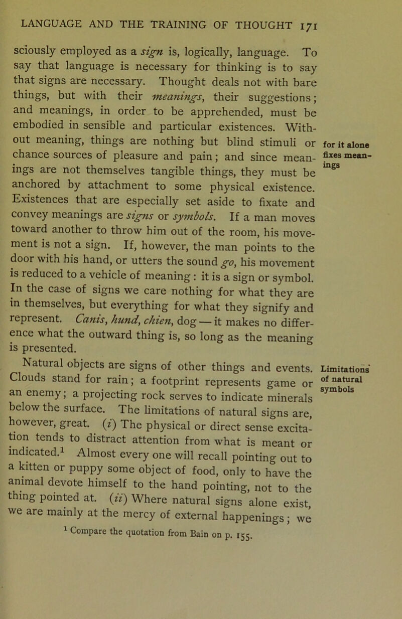 sciously employed as a sign is, logically, language. To say that language is necessary for thinking is to say that signs are necessary. Thought deals not with bare things, but with their meanings, their suggestions; and meanings, in order to be apprehended, must be embodied in sensible and particular existences. With- out meaning, things are nothing but blind stimuli or chance sources of pleasure and pain; and since mean- ings are not themselves tangible things, they must be anchored by attachment to some physical existence. Existences that are especially set aside to fixate and convey meanings are signs or symbols. If a man moves toward another to throw him out of the room, his move- ment is not a sign. If, however, the man points to the door with his hand, or utters the sound go, his movement is reduced to a vehicle of meaning : it is a sign or symbol. In the case of signs we care nothing for what they are in themselves, but everything for what they signify and represent. Canis, hund, chien, dog — it makes no differ- ence what the outward thing is, so long as the meaning is presented. Natural objects are signs of other things and events. Clouds stand for rain; a footprint represents game or an enemy; a projecting rock serves to indicate minerals below the surface. The limitations of natural signs are, however, great, (z) The physical or direct sense excita- tion tends to distract attention from what is meant or indicated.1 Almost every one will recall pointing out to a kitten or puppy some object of food, only to have the animal devote himself to the hand pointing, not to the thing pointed at. (zz) Where natural signs alone exist we are mainly at the mercy of external happenings; we 1 Compare the quotation from Bain on p. 155. for it alone fixes mean- ings Limitations of natural symbols