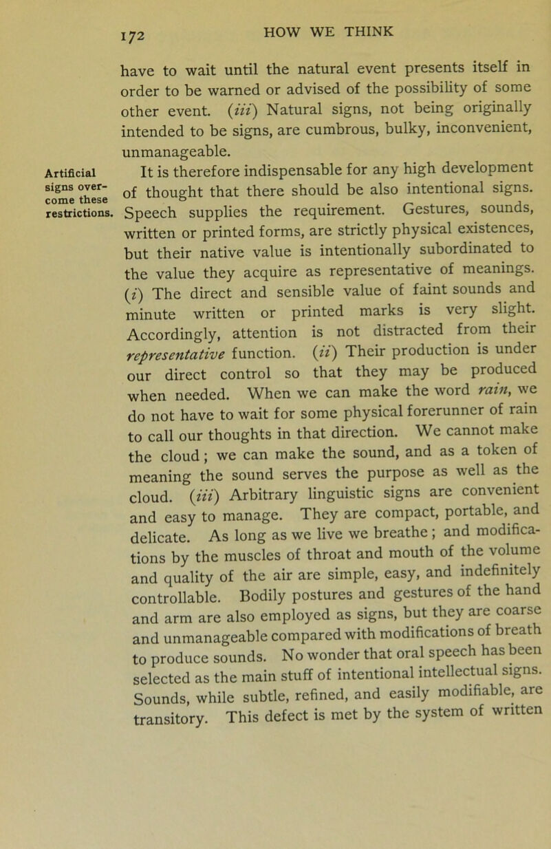 Artificial signs over- come these restrictions. have to wait until the natural event presents itself in order to be warned or advised of the possibility of some other event. (Hi) Natural signs, not being originally intended to be signs, are cumbrous, bulky, inconvenient, unmanageable. It is therefore indispensable for any high development of thought that there should be also intentional signs. Speech supplies the requirement. Gestures, sounds, written or printed forms, are strictly physical existences, but their native value is intentionally subordinated to the value they acquire as representative of meanings, (z) The direct and sensible value of faint sounds and minute written or printed marks is very slight. Accordingly, attention is not distracted from their representative function. (ii) Their production is under our direct control so that they may be produced when needed. When we can make the word rain, we do not have to wait for some physical forerunner of rain to call our thoughts in that direction. We cannot make the cloud; we can make the sound, and as a token of meaning the sound serves the purpose as well as the cloud. (Hi) Arbitrary linguistic signs are convenient and easy to manage. They are compact, portable, and delicate. As long as we live we breathe ; and modifica- tions by the muscles of throat and mouth of the volume and quality of the air are simple, easy, and indefinitely controllable. Bodily postures and gestures of the hand and arm are also employed as signs, but they are coarse and unmanageable compared with modifications of breath to produce sounds. No wonder that oral speech has been selected as the main stuff of intentional intellectual signs. Sounds, while subtle, refined, and easily modifiable, are transitory. This defect is met by the system of written