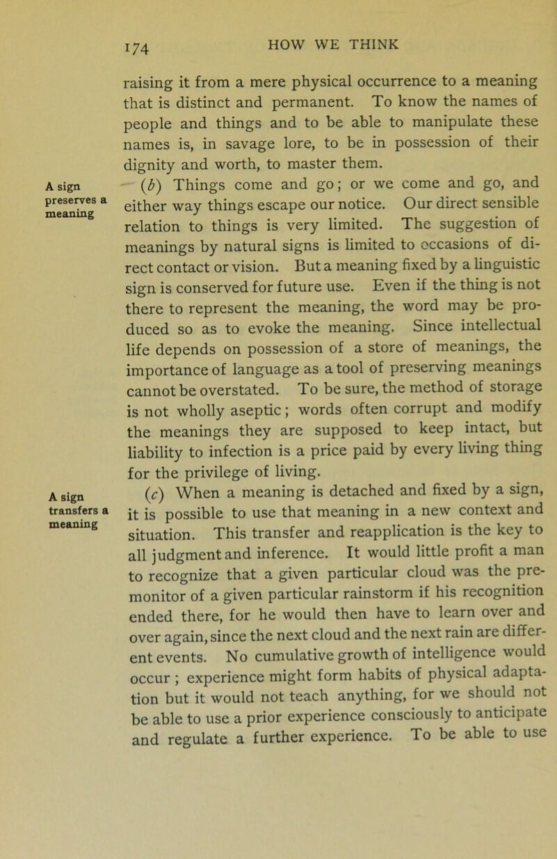 A sign preserves a meaning A sign transfers a meaning raising it from a mere physical occurrence to a meaning that is distinct and permanent. To know the names of people and things and to be able to manipulate these names is, in savage lore, to be in possession of their dignity and worth, to master them. (b) Things come and go; or we come and go, and either way things escape our notice. Our direct sensible relation to things is very limited. The suggestion of meanings by natural signs is limited to occasions of di- rect contact or vision. But a meaning fixed by a linguistic sign is conserved for future use. Even if the thing is not there to represent the meaning, the word may be pro- duced so as to evoke the meaning. Since intellectual life depends on possession of a store of meanings, the importance of language as a tool of preserving meanings cannot be overstated. To be sure, the method of storage is not wholly aseptic; words often corrupt and modify the meanings they are supposed to keep intact, but liability to infection is a price paid by every living thing for the privilege of living. (c) When a meaning is detached and fixed by a sign, it is possible to use that meaning in a new context and situation. This transfer and reapplication is the key to all judgment and inference. It would little profit a man to recognize that a given particular cloud was the pre- monitor of a given particular rainstorm if his recognition ended there, for he would then have to learn over and over again, since the next cloud and the next rain are differ- ent events. No cumulative growth of intelligence would occur ; experience might form habits of physical adapta- tion but it would not teach anything, for we should not be able to use a prior experience consciously to anticipate and regulate a further experience. To be able to use