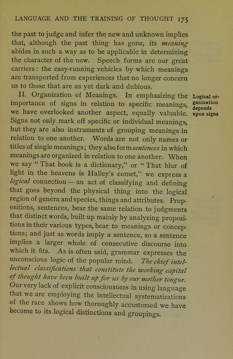 the past to judge and infer the new and unknown implies that, although the past thing has gone, its meaning abides in such a way as to be applicable in determining the character of the new. Speech forms are our great carriers: the easy-running vehicles by which meanings are transported from experiences that no longer concern us to those that are as yet dark and dubious. II. Organization of Meanings. In emphasizing the importance of signs in relation to specific meanings, we have overlooked another aspect, equally valuable. Signs not only mark off specific or individual meanings, but they are also instruments of grouping meanings in relation to one another. Words are not only names or titles of single meanings; they also form sentences in which meanings are organized in relation to one another. When we say “ That book is a dictionary,” or “ That blur of light in the heavens is Halley’s comet,” we express a logical connection — an act of classifying and defining that goes beyond the physical thing into the logical region of genera and species, things and attributes. Prop- ositions, sentences, bear the same relation to judgments that distinct words, built up mainly by analyzing proposi- tions in their various types, bear to meanings or concep- tions; and just as words imply a sentence, so a sentence implies a larger whole of consecutive discourse into which it fits. As is often said, grammar expresses the unconscious logic of the popular mind. The chief intel- lectual classifications that constitute the working capital of thought have been built up for us by our mother tongue. Our very lack of explicit consciousness in using language that we are employing the intellectual systematizations of the race shows how thoroughly accustomed we have become to its logical distinctions and groupings. Logical or- ganization depends upon signs