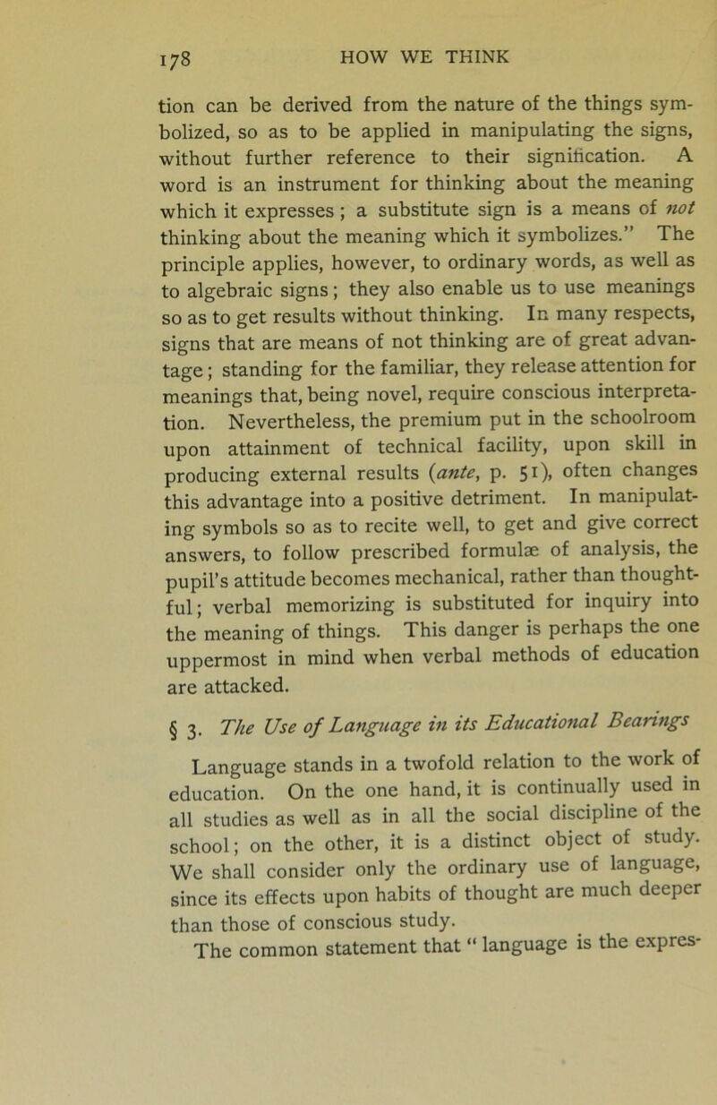 tion can be derived from the nature of the things sym- bolized, so as to be applied in manipulating the signs, without further reference to their signiiication. A word is an instrument for thinking about the meaning which it expresses ; a substitute sign is a means of not thinking about the meaning which it symbolizes.” The principle applies, however, to ordinary words, as well as to algebraic signs; they also enable us to use meanings so as to get results without thinking. In many respects, signs that are means of not thinking are of great advan- tage ; standing for the familiar, they release attention for meanings that, being novel, require conscious interpreta- tion. Nevertheless, the premium put in the schoolroom upon attainment of technical facility, upon skill in producing external results (ante, p. 51)) often changes this advantage into a positive detriment. In manipulat- ing symbols so as to recite well, to get and give correct answers, to follow prescribed formulae of analysis, the pupil’s attitude becomes mechanical, rather than thought- ful; verbal memorizing is substituted for inquiry into the meaning of things. This danger is perhaps the one uppermost in mind when verbal methods of education are attacked. § 3. The Use of Language in its Educational Bearings Language stands in a twofold relation to the work of education. On the one hand, it is continually used in all studies as well as in all the social discipline of the school; on the other, it is a distinct object of study. We shall consider only the ordinary use of language, since its effects upon habits of thought are much deeper than those of conscious study. The common statement that “ language is the expres-