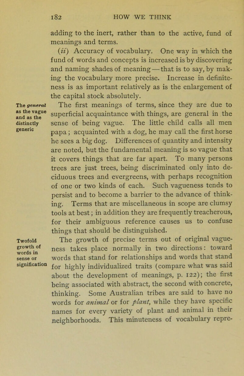 The general as the vague and as the distinctly generic Twofold growth of words in sense or signification adding to the inert, rather than to the active, fund of meanings and terms. (ii) Accuracy of vocabulary. One way in which the fund of words and concepts is increased is by discovering and naming shades of meaning — that is to say, by mak- ing the vocabulary more precise. Increase in definite- ness is as important relatively as is the enlargement of the capital stock absolutely. The first meanings of terms, since they are due to superficial acquaintance with things, are general in the sense of being vague. The little child calls all men papa; acquainted with a dog, he may call the first horse he sees a big dog. Differences of quantity and intensity are noted, but the fundamental meaning is so vague that it covers things that are far apart. To many persons trees are just trees, being discriminated only into de- ciduous trees and evergreens, with perhaps recognition of one or two kinds of each. Such vagueness tends to persist and to become a barrier to the advance of think- ing. Terms that are miscellaneous in scope are clumsy tools at best; in addition they are frequently treacherous, for their ambiguous reference causes us to confuse things that should be distinguished. The growth of precise terms out of original vague- ness takes place normally in two directions: toward words that stand for relationships and words that stand for highly individualized traits (compare what was said about the development of meanings, p. 122); the first being associated with abstract, the second with concrete, thinking. Some Australian tribes are said to have no words for animal or for plant, while they have specific names for every variety of plant and animal in their neighborhoods. This minuteness of vocabulary repre-