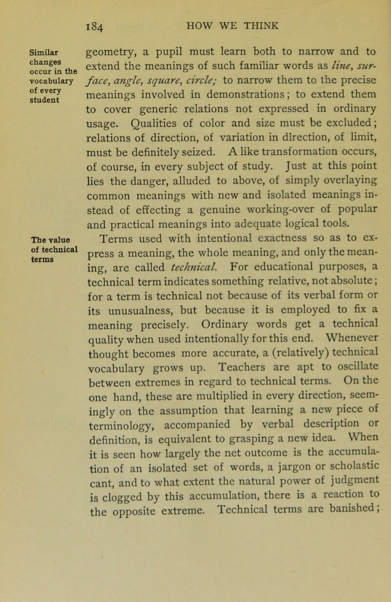 Similar changes occur in the vocabulary of every student The value of technical terms geometry, a pupil must learn both to narrow and to extend the meanings of such familiar words as line, sur- face, angle, square, circle; to narrow them to the precise meanings involved in demonstrations; to extend them to cover generic relations not expressed in ordinary usage. Qualities of color and size must be excluded; relations of direction, of variation in direction, of limit, must be definitely seized. A like transformation occurs, of course, in every subject of study. Just at this point lies the danger, alluded to above, of simply overlaying common meanings with new and isolated meanings in- stead of effecting a genuine working-over of popular and practical meanings into adequate logical tools. Terms used with intentional exactness so as to ex- press a meaning, the whole meaning, and only the mean- ing, are called technical. For educational purposes, a technical term indicates something relative, not absolute; for a term is technical not because of its verbal form or its unusualness, but because it is employed to fix a meaning precisely. Ordinary words get a technical quality when used intentionally for this end. Whenever thought becomes more accurate, a (relatively) technical vocabulary grows up. Teachers are apt to oscillate between extremes in regard to technical terms. On the one hand, these are multiplied in every direction, seem- ingly on the assumption that learning a new piece of terminology, accompanied by verbal description or definition, is equivalent to grasping a new idea. When it is seen how largely the net outcome is the accumula- tion of an isolated set of words, a jargon or scholastic cant, and to what extent the natural power of judgment is clogged by this accumulation, there is a reaction to the opposite extreme. Technical terms are banished;
