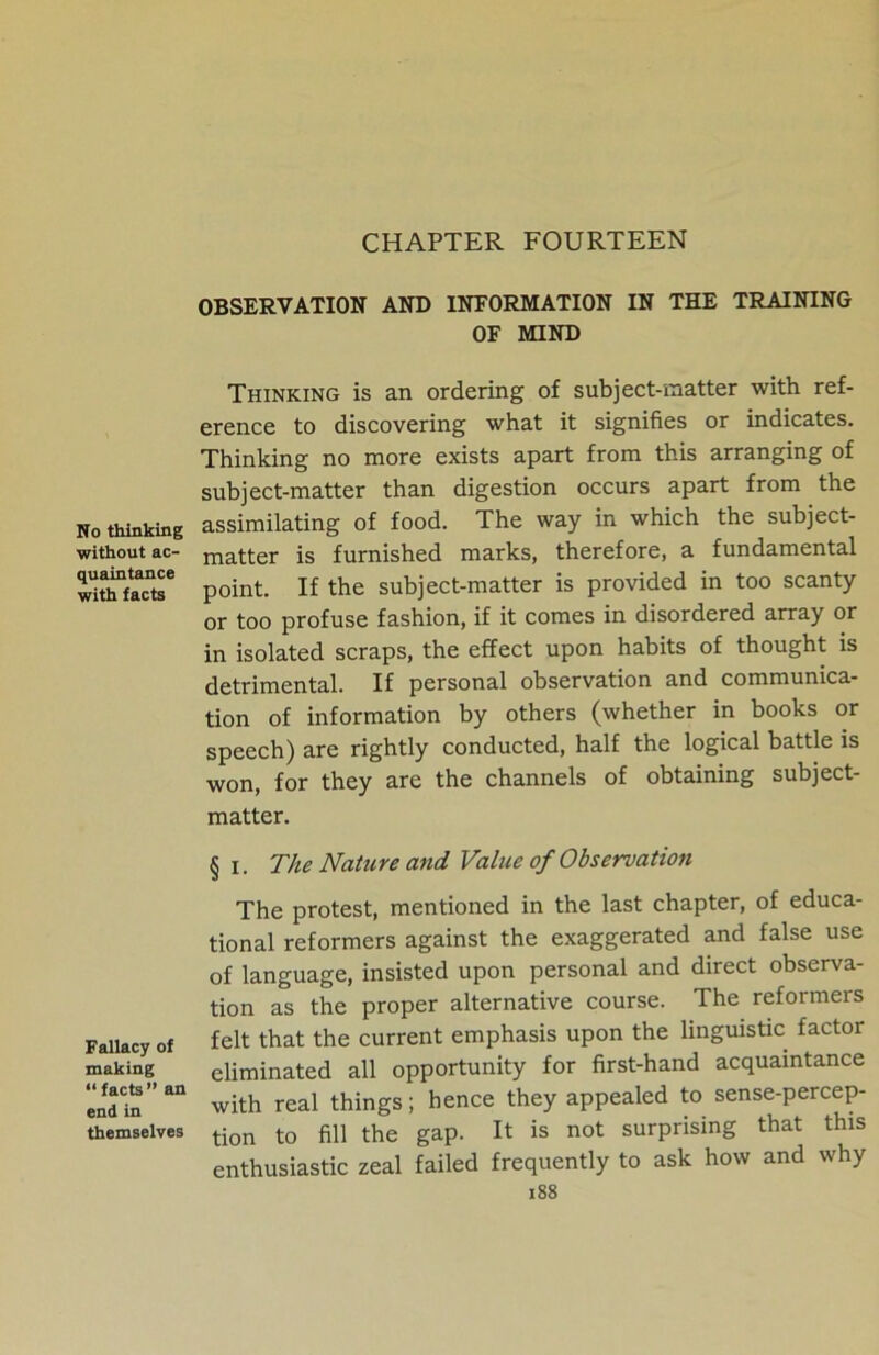 CHAPTER FOURTEEN No thinking without ac- quaintance with facts Fallacy of making “facts” an end in themselves OBSERVATION AND INFORMATION IN THE TRAINING OF MIND Thinking is an ordering of subject-matter with ref- erence to discovering what it signifies or indicates. Thinking no more exists apart from this arranging of subject-matter than digestion occurs apart from the assimilating of food. The way in which the subject- matter is furnished marks, therefore, a fundamental point. If the subject-matter is provided in too scanty or too profuse fashion, if it comes in disordered array or in isolated scraps, the effect upon habits of thought is detrimental. If personal observation and communica- tion of information by others (whether in books or speech) are rightly conducted, half the logical battle is won, for they are the channels of obtaining subject- matter. § i. The Nature and Value of Observation The protest, mentioned in the last chapter, of educa- tional reformers against the exaggerated and false use of language, insisted upon personal and direct observa- tion as the proper alternative course. The reformers felt that the current emphasis upon the linguistic factor eliminated all opportunity for first-hand acquaintance with real things; hence they appealed to sense-percep- tion to fill the gap. It is not surprising that this enthusiastic zeal failed frequently to ask how and why