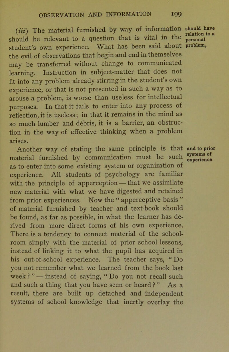 (Hi) The material furnished by way of information should have should be relevant to a question that is vital m the personai student’s own experience. What has been said about problem, the evil of observations that begin and end in themselves may be transferred without change to communicated learning. Instruction in subject-matter that does not fit into any problem already stirring in the student’s own experience, or that is not presented in such a way as to arouse a problem, is worse than useless for intellectual purposes. In that it fails to enter into any process of reflection, it is useless; in that it remains in the mind as so much lumber and ddbris, it is a barrier, an obstruc- tion in the way of effective thinking when a problem arises. Another way of stating the same principle is that and to prior material furnished by communication must be such e^peer“n°e as to enter into some existing system or organization of experience. All students of psychology are familiar with the principle of apperception — that we assimilate new material with what we have digested and retained from prior experiences. Now the “ apperceptive basis ” of material furnished by teacher and text-book should be found, as far as possible, in what the learner has de- rived from more direct forms of his own experience. There is a tendency to connect material of the school- room simply with the material of prior school lessons, instead of linking it to what the pupil has acquired in his out-of-school experience. The teacher says, “ Do you not remember what we learned from the book last week ? ” — instead of saying, “ Do you not recall such and such a thing that you have seen or heard ? ” As a result, there are built up detached and independent systems of school knowledge that inertly overlay the
