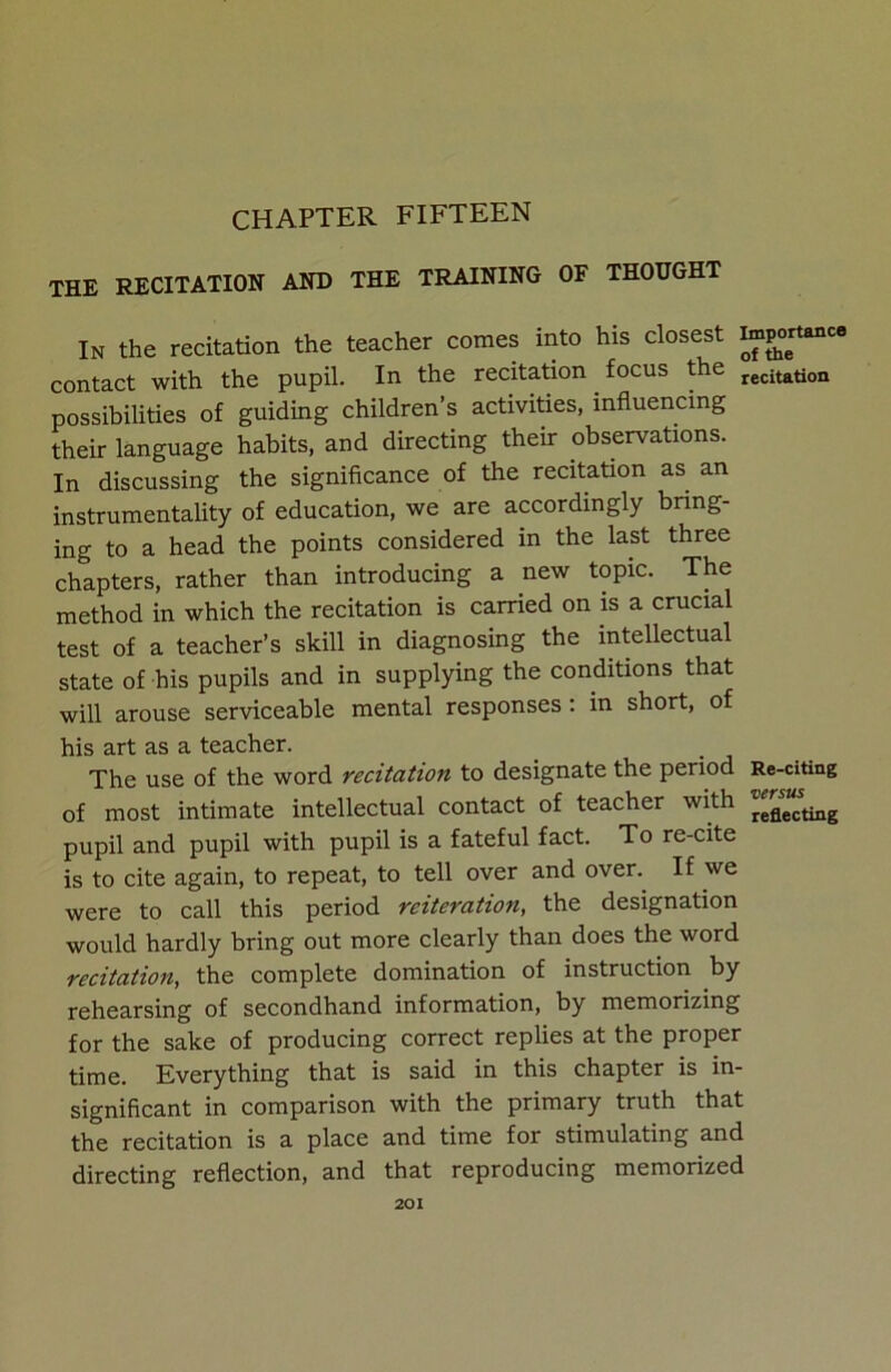 CHAPTER FIFTEEN THE RECITATION AND THE TRAINING OF THOUGHT In the recitation the teacher comes into his closest taP°ertance contact with the pupil. In the recitation. focus the recitation possibilities of guiding children’s activities, influencing their language habits, and directing their observations. In discussing the significance of the recitation as an instrumentality of education, we are accordingly bring- ing to a head the points considered in the last three chapters, rather than introducing a new topic. The method in which the recitation is carried on is a crucial test of a teacher’s skill in diagnosing the intellectual state of his pupils and in supplying the conditions that will arouse serviceable mental responses : in short, of his art as a teacher. The use of the word recitation to designate the period Re-citing of most intimate intellectual contact of teacher with reflecting pupil and pupil with pupil is a fateful fact. To re-cite is to cite again, to repeat, to tell over and oven If we were to call this period reiteration, the designation would hardly bring out more clearly than does the word recitation, the complete domination of instruction by rehearsing of secondhand information, by memorizing for the sake of producing correct replies at the proper time. Everything that is said in this chapter is in- significant in comparison with the primary truth that the recitation is a place and time for stimulating and directing reflection, and that reproducing memorized
