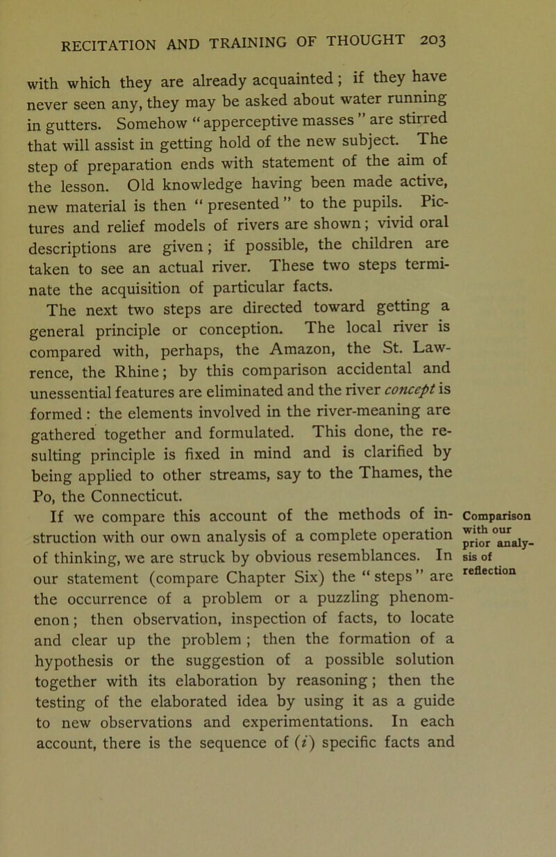 with which they are already acquainted; if they have never seen any, they may be asked about water running in gutters. Somehow “ apperceptive masses ” are stirred that will assist in getting hold of the new subject. The step of preparation ends with statement of the aim of the lesson. Old knowledge having been made active, new material is then “ presented ” to the pupils. Pic- tures and relief models of rivers are shown; vivid oral descriptions are given; if possible, the children are taken to see an actual river. These two steps termi- nate the acquisition of particular facts. The next two steps are directed toward getting a general principle or conception. The local river is compared with, perhaps, the Amazon, the St. Law- rence, the Rhine; by this comparison accidental and unessential features are eliminated and the river concept is formed : the elements involved in the river-meaning are gathered together and formulated. This done, the re- sulting principle is fixed in mind and is clarified by being applied to other streams, say to the Thames, the Po, the Connecticut. If we compare this account of the methods of in- struction with our own analysis of a complete operation of thinking, we are struck by obvious resemblances. In our statement (compare Chapter Six) the “steps” are the occurrence of a problem or a puzzling phenom- enon ; then observation, inspection of facts, to locate and clear up the problem ; then the formation of a hypothesis or the suggestion of a possible solution together with its elaboration by reasoning; then the testing of the elaborated idea by using it as a guide to new observations and experimentations. In each account, there is the sequence of (i) specific facts and Comparison with our prior analy- sis of reflection