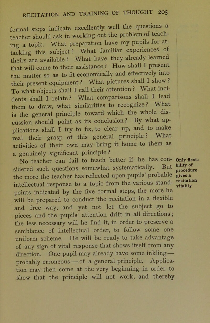 formal steps indicate excellently well the questions a teacher should ask in working out the problem of teach- ing a topic. What preparation have my pupils for at- tacking this subject? What familiar experiences of theirs are available ? What have they already learned that will come to their assistance ? How shall I present the matter so as to fit economically and effectively into their present equipment ? What pictures shall I show ? To what objects shall I call their attention ? What inci- dents shall I relate? What comparisons shall I lead them to draw, what similarities to recognize? What is the general principle toward which the whole dis- cussion should point as its conclusion? By what ap- plications shall I try to fix, to clear up, and to make real their grasp of this general principle? What activities of their own may bring it home to them as a genuinely significant principle ? No teacher can fail to teach better if he has con- sidered such questions somewhat systematically. But the more the teacher has reflected upon pupils’ probable intellectual response to a topic from the various stand- points indicated by the five formal steps, the more he will be prepared to conduct the recitation in a flexible and free way, and yet not let the subject go to pieces and the pupils’ attention drift in all directions; the less necessary will he find it, in order to preserve a semblance of intellectual order, to follow some one uniform scheme. He will be ready to take advantage of any sign of vital response that shows itself from any direction. One pupil may already have some inkling— probably erroneous — of a general principle. Applica- tion may then come at the very beginning in order to show that the principle will not work, and thereby Only flexi- bility of procedure gives a recitation vitality