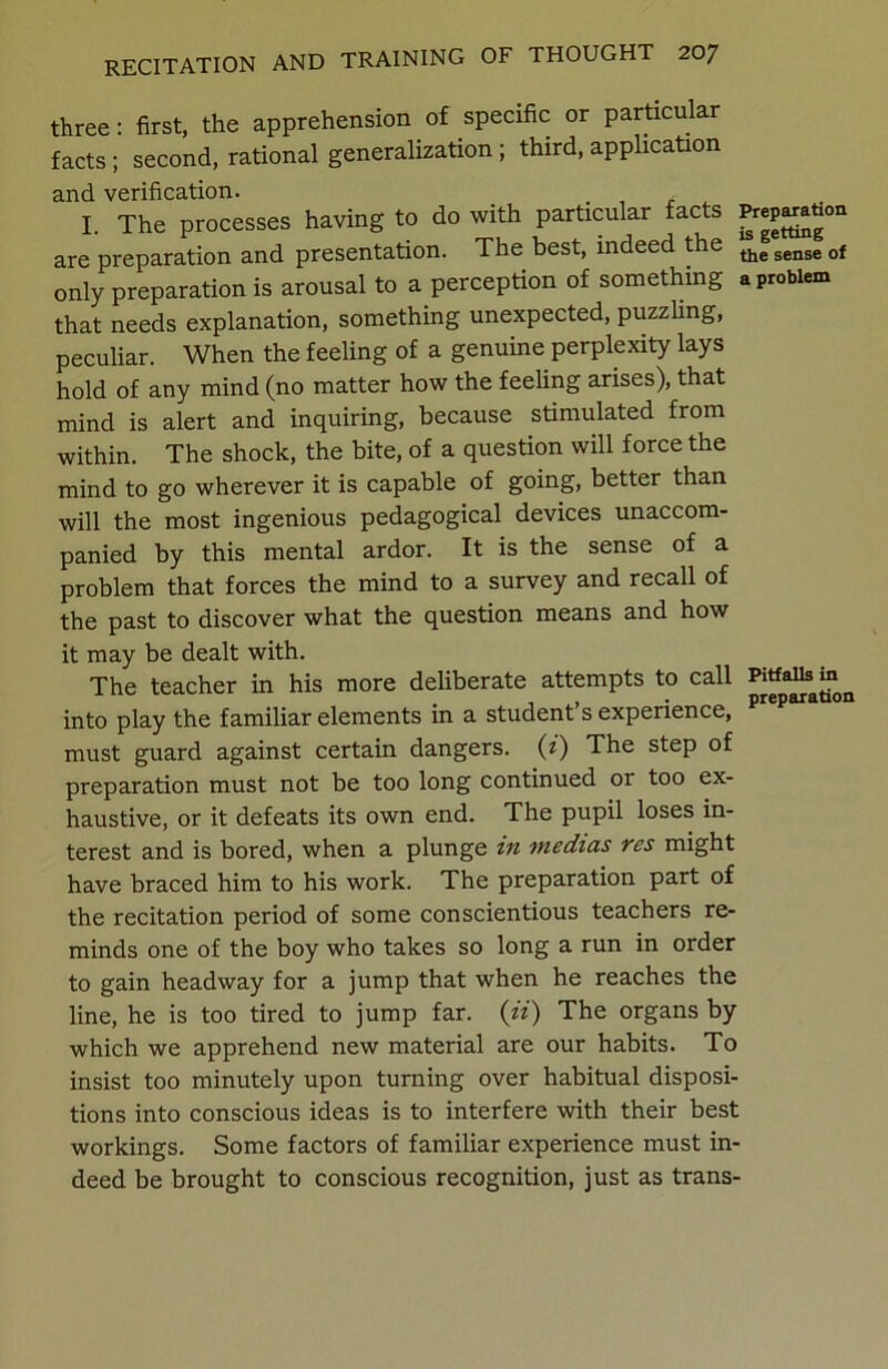 three: first, the apprehension of specific or particular facts; second, rational generalization; third, application and verification. I. The processes having to do with particular facts are preparation and presentation. The best, indeed the the sense of only preparation is arousal to a perception of something a problem that needs explanation, something unexpected, puzzling, peculiar. When the feeling of a genuine perplexity lays hold of any mind (no matter how the feeling arises), that mind is alert and inquiring, because stimulated from within. The shock, the bite, of a question will force the mind to go wherever it is capable of going, better than will the most ingenious pedagogical devices unaccom- panied by this mental ardor. It is the sense of a problem that forces the mind to a survey and recall of the past to discover what the question means and how it may be dealt with. The teacher in his more deliberate attempts to call Pitfalls in t . • • preparation into play the familiar elements m a student s experience, must guard against certain dangers. (i) The step of preparation must not be too long continued or too ex- haustive, or it defeats its own end. The pupil loses in- terest and is bored, when a plunge in medias res might have braced him to his work. The preparation part of the recitation period of some conscientious teachers re- minds one of the boy who takes so long a run in order to gain headway for a jump that when he reaches the line, he is too tired to jump far. (ii) The organs by which we apprehend new material are our habits. To insist too minutely upon turning over habitual disposi- tions into conscious ideas is to interfere with their best workings. Some factors of familiar experience must in- deed be brought to conscious recognition, just as trans-