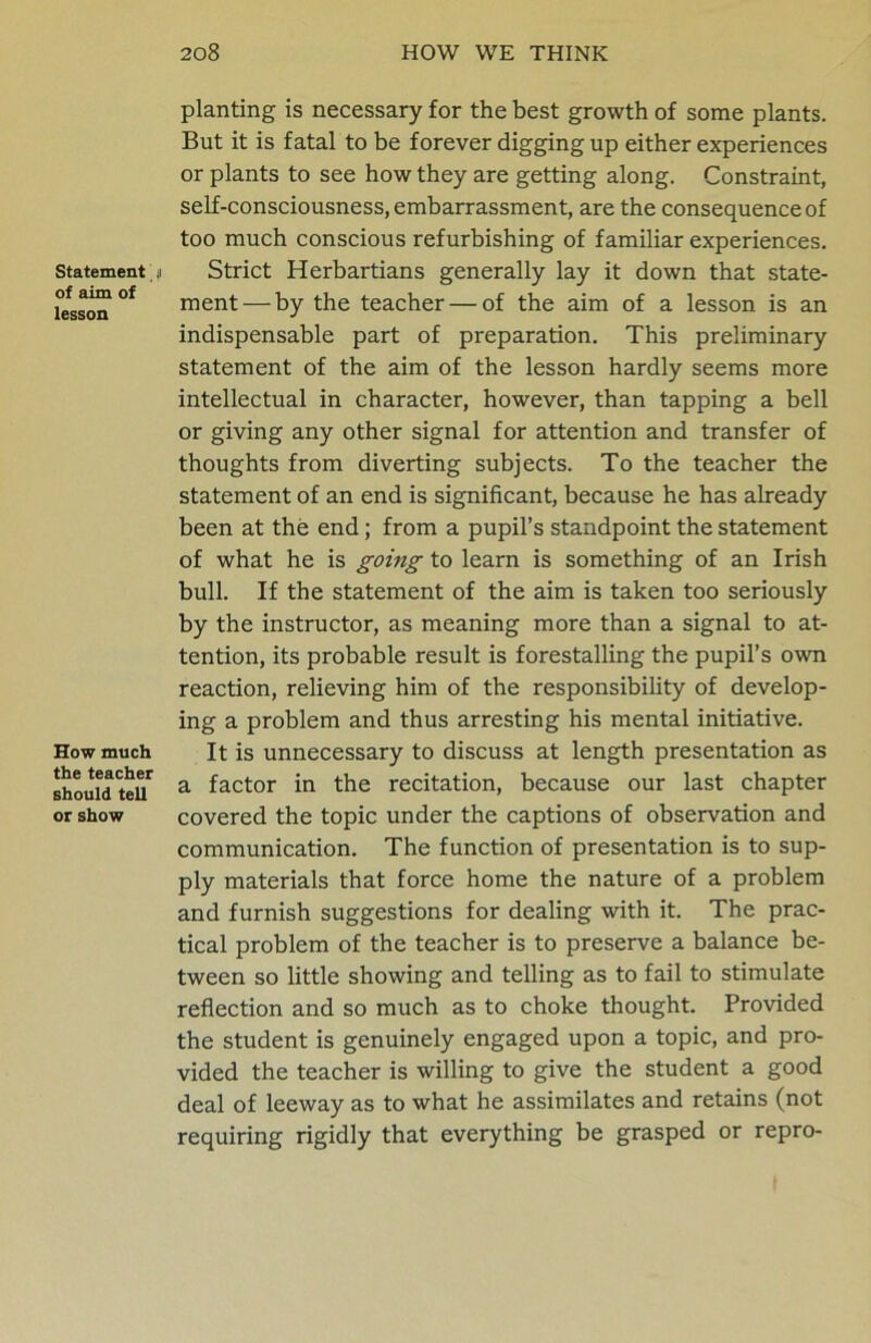 Statement n of aim of lesson How much the teacher should tell or show planting is necessary for the best growth of some plants. But it is fatal to be forever digging up either experiences or plants to see how they are getting along. Constraint, self-consciousness, embarrassment, are the consequence of too much conscious refurbishing of familiar experiences. Strict Herbartians generally lay it down that state- ment— by the teacher — of the aim of a lesson is an indispensable part of preparation. This preliminary statement of the aim of the lesson hardly seems more intellectual in character, however, than tapping a bell or giving any other signal for attention and transfer of thoughts from diverting subjects. To the teacher the statement of an end is significant, because he has already been at the end; from a pupil’s standpoint the statement of what he is going to learn is something of an Irish bull. If the statement of the aim is taken too seriously by the instructor, as meaning more than a signal to at- tention, its probable result is forestalling the pupil’s own reaction, relieving him of the responsibility of develop- ing a problem and thus arresting his mental initiative. It is unnecessary to discuss at length presentation as a factor in the recitation, because our last chapter covered the topic under the captions of observation and communication. The function of presentation is to sup- ply materials that force home the nature of a problem and furnish suggestions for dealing with it. The prac- tical problem of the teacher is to preserve a balance be- tween so little showing and telling as to fail to stimulate reflection and so much as to choke thought. Provided the student is genuinely engaged upon a topic, and pro- vided the teacher is willing to give the student a good deal of leeway as to what he assimilates and retains (not requiring rigidly that everything be grasped or repro-