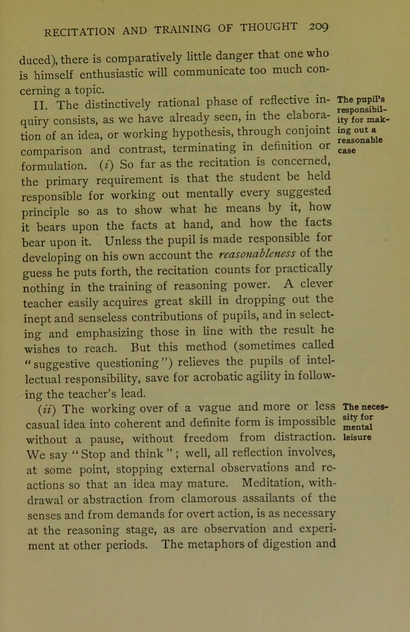 duced), there is comparatively little danger that one who is himself enthusiastic will communicate too much con- cerning a topic. II. The distinctively rational phase of reflective in- The pupil’s^ quiry consists, as we have already seen, in the elabora- ity for majj. tion of an idea, or working hypothesis, through conjoint comparison and contrast, terminating in definition or cage formulation, (i) So far as the recitation is concerned, the primary requirement is that the student be held responsible for working out mentally every suggested principle so as to show what he means by it, how it bears upon the facts at hand, and how the facts bear upon it. Unless the pupil is made responsible for developing on his own account the reasonableness of the guess he puts forth, the recitation counts for practically nothing in the training of reasoning power. A clever teacher easily acquires great skill in dropping out the inept and senseless contributions of pupils, and in select- ing and emphasizing those in line with the result he wishes to reach. But this method (sometimes called “suggestive questioning”) relieves the pupils of intel- lectual responsibility, save for acrobatic agility in follow- ing the teacher’s lead. (*Y) The working over of a vague and more or less The neces- casual idea into coherent and definite form is impossible ^nft°[ without a pause, without freedom from distraction, leisure We say “ Stop and think ” ; well, all reflection involves, at some point, stopping external observations and re- actions so that an idea may mature. Meditation, with- drawal or abstraction from clamorous assailants of the senses and from demands for overt action, is as necessary at the reasoning stage, as are observation and experi- ment at other periods. The metaphors of digestion and