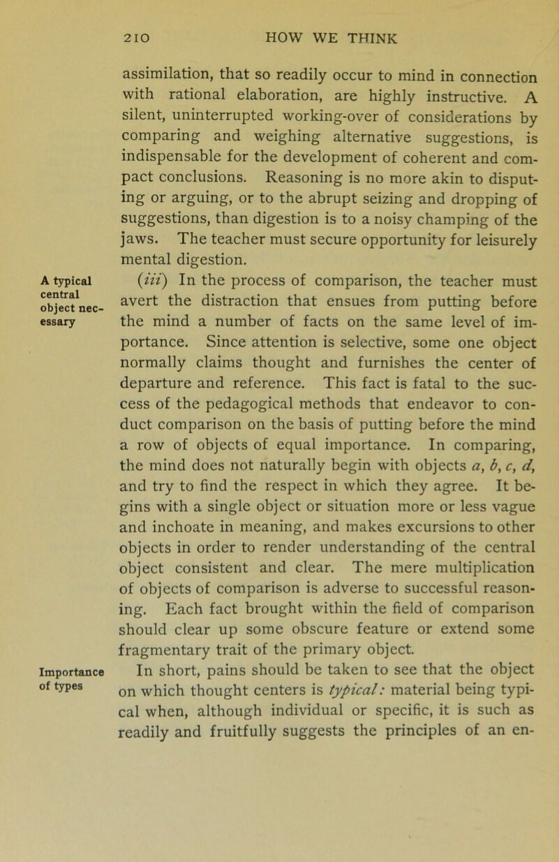 A typical central object nec- essary Importance of types assimilation, that so readily occur to mind in connection with rational elaboration, are highly instructive. A silent, uninterrupted working-over of considerations by comparing and weighing alternative suggestions, is indispensable for the development of coherent and com- pact conclusions. Reasoning is no more akin to disput- ing or arguing, or to the abrupt seizing and dropping of suggestions, than digestion is to a noisy champing of the jaws. The teacher must secure opportunity for leisurely mental digestion. {in') In the process of comparison, the teacher must avert the distraction that ensues from putting before the mind a number of facts on the same level of im- portance. Since attention is selective, some one object normally claims thought and furnishes the center of departure and reference. This fact is fatal to the suc- cess of the pedagogical methods that endeavor to con- duct comparison on the basis of putting before the mind a row of objects of equal importance. In comparing, the mind does not naturally begin with objects a, b, c, d, and try to find the respect in which they agree. It be- gins with a single object or situation more or less vague and inchoate in meaning, and makes excursions to other objects in order to render understanding of the central object consistent and clear. The mere multiplication of objects of comparison is adverse to successful reason- ing. Each fact brought within the field of comparison should clear up some obscure feature or extend some fragmentary trait of the primary object. In short, pains should be taken to see that the object on which thought centers is typical: material being typi- cal when, although individual or specific, it is such as readily and fruitfully suggests the principles of an en-