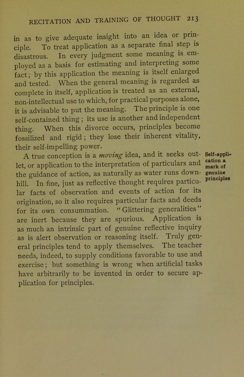 in as to give adequate insight into an idea or prin- ciple. To treat application as a separate final step is disastrous. In every judgment some meaning is em- ployed as a basis for estimating and interpreting some fact; by this application the meaning is itself enlarged and tested. When the general meaning is regarded as complete in itself, application is treated as an external, non-intellectual use to which, for practical purposes alone, it is advisable to put the meaning. The principle is one self-contained thing; its use is another and independent thing. When this divorce occurs, principles become fossilized and rigid ; they lose their inherent vitality, their self-impelling power. A true conception is a moving idea, and it seeks out- let, or application to the interpretation of particulars and the guidance of action, as naturally as water runs down- hill. In fine, just as reflective thought requires particu- lar facts of observation and events of action for its origination, so it also requires particular facts and deeds for its own consummation. “Glittering generalities” are inert because they are spurious. Application is as much an intrinsic part of genuine reflective inquiry as is alert observation or reasoning itself. Truly gen- eral principles tend to apply themselves. The teacher needs, indeed, to supply conditions favorable to use and exercise; but something is wrong when artificial tasks have arbitrarily to be invented in order to secure ap- plication for principles. Self-appli- cation a mark of genuine principles