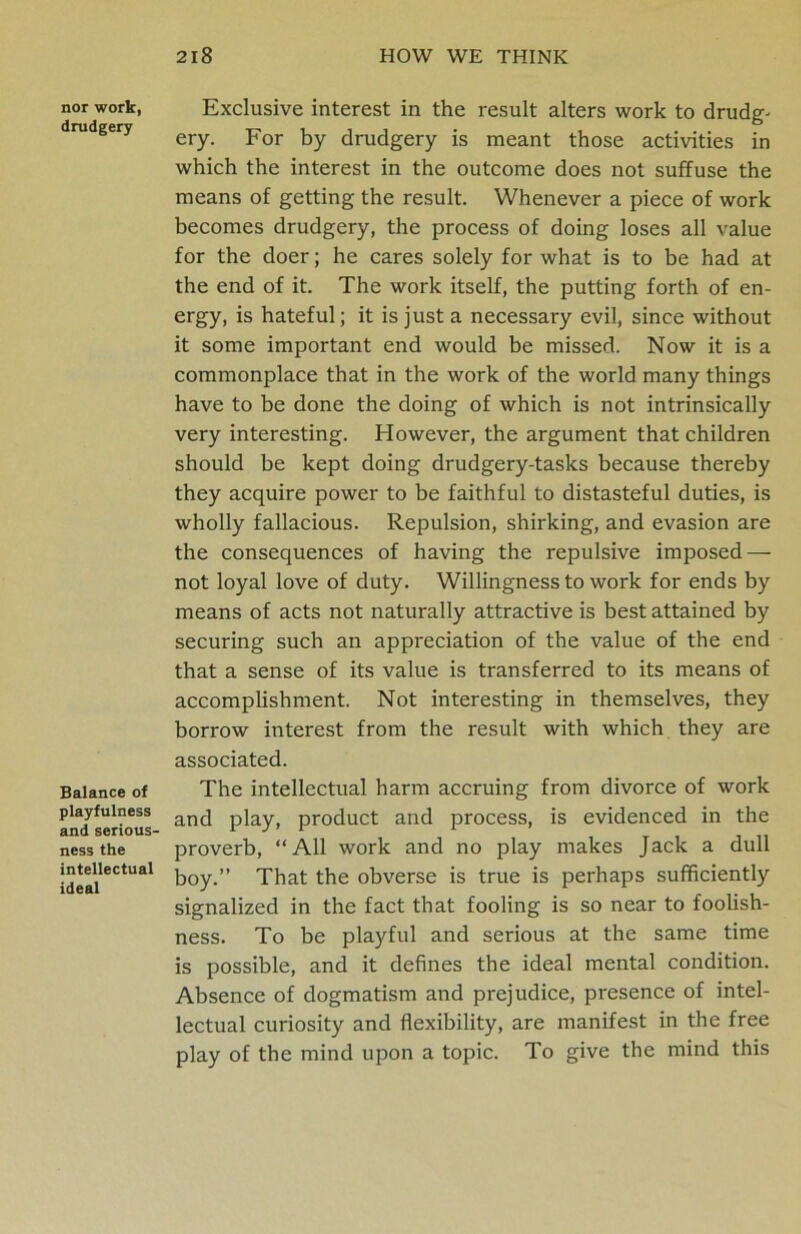 nor work, drudgery Balance of playfulness and serious- ness the intellectual ideal Exclusive interest in the result alters work to drudg- ery. For by drudgery is meant those activities in which the interest in the outcome does not suffuse the means of getting the result. Whenever a piece of work becomes drudgery, the process of doing loses all value for the doer; he cares solely for what is to be had at the end of it. The work itself, the putting forth of en- ergy, is hateful; it is just a necessary evil, since without it some important end would be missed. Now it is a commonplace that in the work of the world many things have to be done the doing of which is not intrinsically very interesting. However, the argument that children should be kept doing drudgery-tasks because thereby they acquire power to be faithful to distasteful duties, is wholly fallacious. Repulsion, shirking, and evasion are the consequences of having the repulsive imposed — not loyal love of duty. Willingness to work for ends by means of acts not naturally attractive is best attained by securing such an appreciation of the value of the end that a sense of its value is transferred to its means of accomplishment. Not interesting in themselves, they borrow interest from the result with which they are associated. The intellectual harm accruing from divorce of work and play, product and process, is evidenced in the proverb, “All work and no play makes Jack a dull boy.” That the obverse is true is perhaps sufficiently signalized in the fact that fooling is so near to foolish- ness. To be playful and serious at the same time is possible, and it defines the ideal mental condition. Absence of dogmatism and prejudice, presence of intel- lectual curiosity and flexibility, are manifest in the free play of the mind upon a topic. To give the mind this