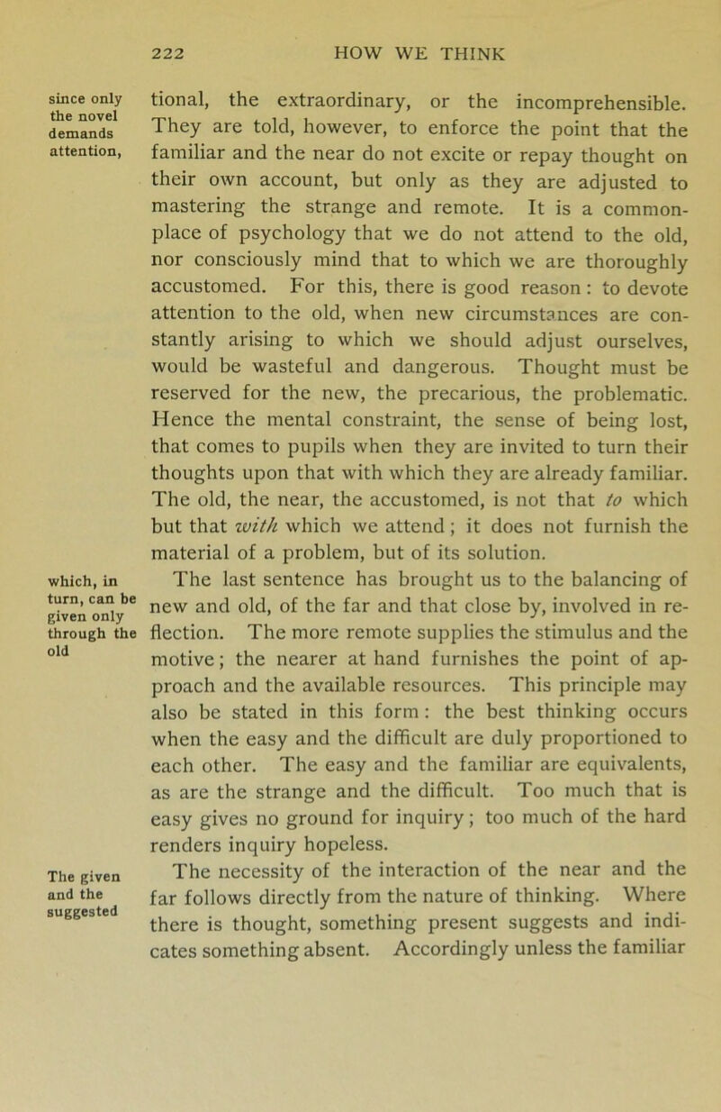 since only the novel demands attention, which, in turn, can be given only through the old The given and the suggested tional, the extraordinary, or the incomprehensible. They are told, however, to enforce the point that the familiar and the near do not excite or repay thought on their own account, but only as they are adjusted to mastering the strange and remote. It is a common- place of psychology that we do not attend to the old, nor consciously mind that to which we are thoroughly accustomed. For this, there is good reason : to devote attention to the old, when new circumstances are con- stantly arising to which we should adjust ourselves, would be wasteful and dangerous. Thought must be reserved for the new, the precarious, the problematic. Hence the mental constraint, the sense of being lost, that comes to pupils when they are invited to turn their thoughts upon that with which they are already familiar. The old, the near, the accustomed, is not that to which but that zvith which we attend; it does not furnish the material of a problem, but of its solution. The last sentence has brought us to the balancing of new and old, of the far and that close by, involved in re- flection. The more remote supplies the stimulus and the motive; the nearer at hand furnishes the point of ap- proach and the available resources. This principle may also be stated in this form : the best thinking occurs when the easy and the difficult are duly proportioned to each other. The easy and the familiar are equivalents, as are the strange and the difficult. Too much that is easy gives no ground for inquiry; too much of the hard renders inquiry hopeless. The necessity of the interaction of the near and the far follows directly from the nature of thinking. Where there is thought, something present suggests and indi- cates something absent. Accordingly unless the familiar