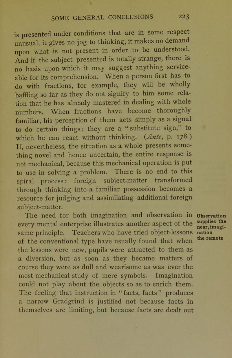 \ SOME GENERAL CONCLUSIONS 223 is presented under conditions that are in some respect unusual, it gives no jog to thinking, it makes no demand upon what is not present in order to be understood. And if the subject presented is totally strange, there is no basis upon which it may suggest anything service- able for its comprehension. When a person first has to do with fractions, for example, they will be wholly baffling so far as they do not signify to him some rela- tion that he has already mastered in dealing with whole numbers. When fractions have become thoroughly familiar, his perception of them acts simply as a signal to do certain things; they are a “substitute sign,” to which he can react without thinking. (Ante, p. 178.) If, nevertheless, the situation as a whole presents some- thing novel and hence uncertain, the entire response is not mechanical, because this mechanical operation is put to use in solving a problem. There is no end to this spiral process: foreign subject-matter transformed through thinking into a familiar possession becomes a resource for judging and assimilating additional foreign subject-matter. The need for both imagination and observation in every mental enterprise illustrates another aspect of the same principle. Teachers who have tried object-lessons of the conventional type have usually found that when the lessons were new, pupils were attracted to them as a diversion, but as soon as they became matters of course they were as dull and wearisome as was ever the most mechanical study of mere symbols. Imagination could not play about the objects so as to enrich them. The feeling that instruction in “ facts, facts ” produces a narrow Gradgrind is justified not because facts in themselves are limiting, but because facts are dealt out Observation supplies the near, imagi- nation the remote