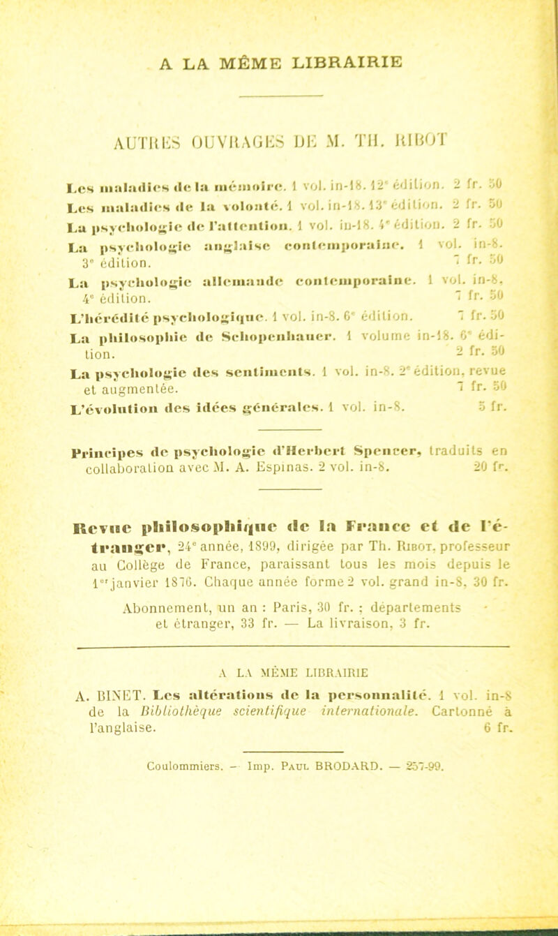 A LA MÊME LIBRAIRIE AUTRES OUVRAGES DE M. TH. RI ROT Les maladies «lela mémoire. I vol. in-18. 12' é«Jilion. - fr. 50 Les maladies «le la voloatc. 1 vol. in-18.13” édition. - fr. 50 La psychologie de rallcntion. 1 vol. iu-18. 4* édition. 2 fr. oO La psychologie anglaise contemporaine. 1 vol. in-8. 3° édilion.  fr. 50 La psychologie allemande contemporaine. 1 vol. in-8, 4e édition. 1 fr- :jl> L’hérédité psychologique. 1 vol. in-8. 6' édilion.  lr. 50 La philosophie de Seliopcnhauer. f volume in-18. 0 édi- lion. - R-- 50 La psychologie «les sentiments. 1 vol. in-8. 2* édition, revue et augmentée. ' fr- 50 L’évolution des idées générales. 1 vol. in-S. 5 fr. Principes de psychologie «l’Herbert Spencer, traduits en collaboration avec M. A. Espinas. 2 vol. in-8. 20 fr. Révise philosophique de la France et de l'é- tranger, 24e année, 1899, dirigée par Th. Ribot. professeur au Collège de France, paraissant tous les mois depuis le 1“'janvier 1816. Chaque année forme 2 vol. grand in-8, 30 fr. Abonnement, un an : Paris, 30 fr. ; départements et étranger, 33 fr. — La livraison, 3 fr. A LA MÊME LIBRAIRIE A. BINET. Les altérations «le la personnalité. 1 vol. in-S de la Bibliothèque scientifique internationale. Cartonné à l’anglaise. 6 fr. Coulommiers. Imp. Paul BRODARD. — 251-99.