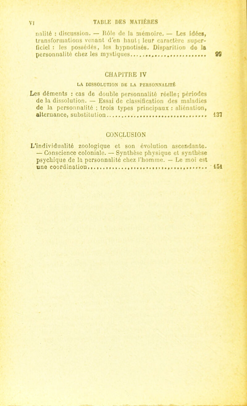 nnlité : discussion. — Rôle de la mémoire. — Les idées, transformations venant d'en haut: leur caractère super- ficiel : les possédés, les hypnotisés. Disparition de la personnalité chez les mystiques 98 CHAPITRE IV LA DISSOLUTION DE LA PEBSONNALITÉ Les déments : cas de double personnalité réelle; périodes de la dissolution. — Essai de classification des maladies de la personnalité ; trois types principaux : aliénation, alternance, substitution 131 CONCLUSION L’individualité zoologique et son évolution ascendante. — Conscience coloniale. — Synthèse physique et synthèse psychique de la personnalité chez l'homme. — Le moi est une coordination., 151