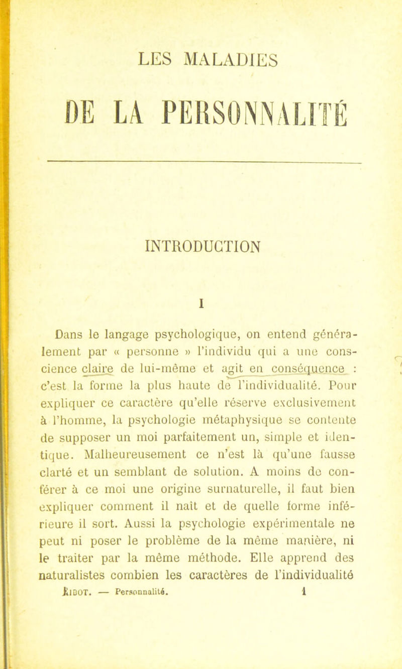 INTRODUCTION I Dans le langage psychologique, on entend généra- lement par « personne » l’individu qui a une cons- cience claire de lui-même et agit en conséquence : c’est la forme la plus haute de l’individualité. Pour expliquer ce caractère qu’elle réserve exclusivement à l’homme, la psychologie métaphysique se contente de supposer un moi parfaitement un, simple et iden- tique. Malheureusement ce n’est là qu’une fausse clarté et un semblant de solution. A moins de con- férer à ce moi une origine surnaturelle, il faut bien expliquer comment il naît et de quelle forme infé- rieure il sort. Aussi la psychologie expérimentale ne peut ni poser le problème de la même manière, ni le traiter par la même méthode. Elle apprend des naturalistes combien les caractères de l’individualité