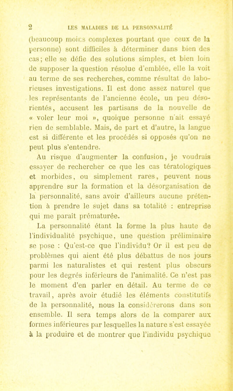 (beaucoup moins complexes pourtant que ceux de la personne) sont difficiles à déterminer dans bien des cas; elle se défie des solutions simples, et bien loin de supposer la question résolue d’emblée, elle la voit au terme de ses recherches, comme résultat de labo- rieuses investigations. Il est donc assez naturel que les représentants de l’ancienne école, un peu déso- rientés, accusent les partisans de la nouvelle de « voler leur moi », quoique personne n'ait essayé rien de semblable. Mais, de part et d’autre, la langue est si différente et les procédés si opposés qu’on ne peut plus s’entendre. Au risque d’augmenter la confusion, je voudrais essayer de rechercher ce que les cas tératologiques et morbides, ou simplement rares, peuvent nous apprendre sur la formation et la désorganisation de la personnalité, sans avoir d’ailleurs aucune préten- tion à prendre le sujet dans sa totalité : entreprise qui me paraît prématurée. La personnalité étant la forme la plus haute de l’individualité psychique, une question préliminaire se pose : Qu’est-ce que l’individu'? Or il est peu de problèmes qui aient été plus débattus de nos jours parmi les naturalistes et qui restent plus obscurs pour les degrés inférieurs de l’animalité. Ce n’est pas le moment d’en parler en détail. Au terme de ce travail, après avoir étudié les éléments constitutifs de la personnalité, nous la considérerons dans son ensemble. Il sera temps alors de la comparer aux formes inférieures par lesquelles la nature s'est essayée à la produire et de montrer que l’individu psychique