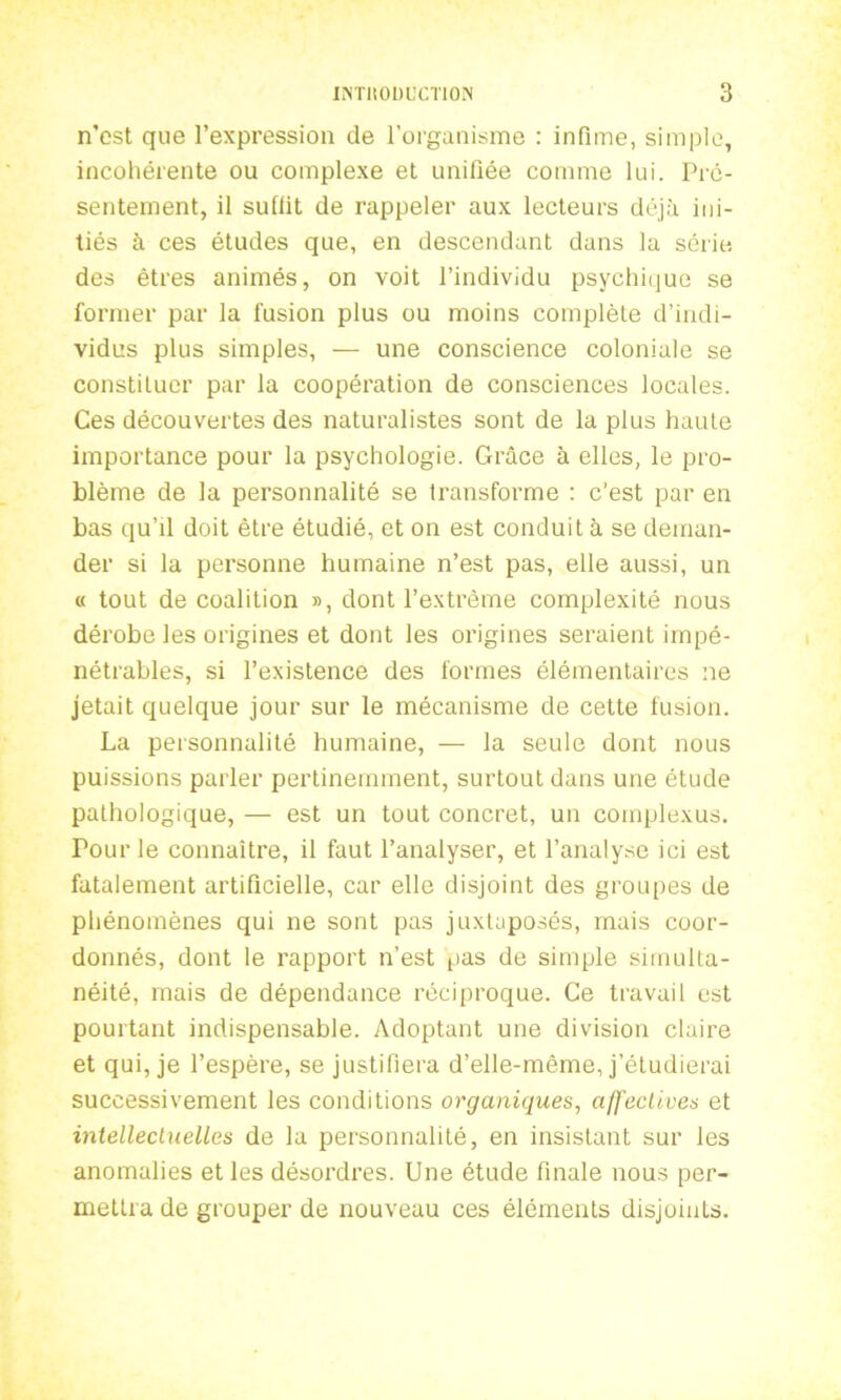 n’est que l’expression de l’organisme : infime, simple, incohérente ou complexe et unifiée comme lui. Pré- sentement, il suffit de rappeler aux lecteurs déjà ini- tiés à ces études que, en descendant dans la série des êtres animés, on voit l’individu psychique se former par la fusion plus ou moins complète d’indi- vidus plus simples, — une conscience coloniale se constituer par la coopération de consciences locales. Ces découvertes des naturalistes sont de la plus haute importance pour la psychologie. Grâce à elles, le pro- blème de la personnalité se transforme : c'est par en bas qu’il doit être étudié, et on est conduit à se deman- der si la personne humaine n’est pas, elle aussi, un « tout de coalition », dont l’extrême complexité nous dérobe les origines et dont les origines seraient impé- nétrables, si l’existence des formes élémentaires ne jetait quelque jour sur le mécanisme de cette fusion. La personnalité humaine, — la seule dont nous puissions parler pertinemment, surtout dans une étude pathologique, — est un tout concret, un complexus. Tour le connaître, il faut l’analyser, et l’analyse ici est fatalement artificielle, car elle disjoint des groupes de phénomènes qui ne sont pas juxtaposés, mais coor- donnés, dont le rapport n’est pas de simple simulta- néité, mais de dépendance réciproque. Ce travail est pourtant indispensable. Adoptant une division claire et qui, je l’espère, se justifiera d’elle-même, j’étudierai successivement les conditions organiques, affectives et intellectuelles de la personnalité, en insistant sur les anomalies et les désordres. Une étude finale nous per- mettra de grouper de nouveau ces éléments disjoints.