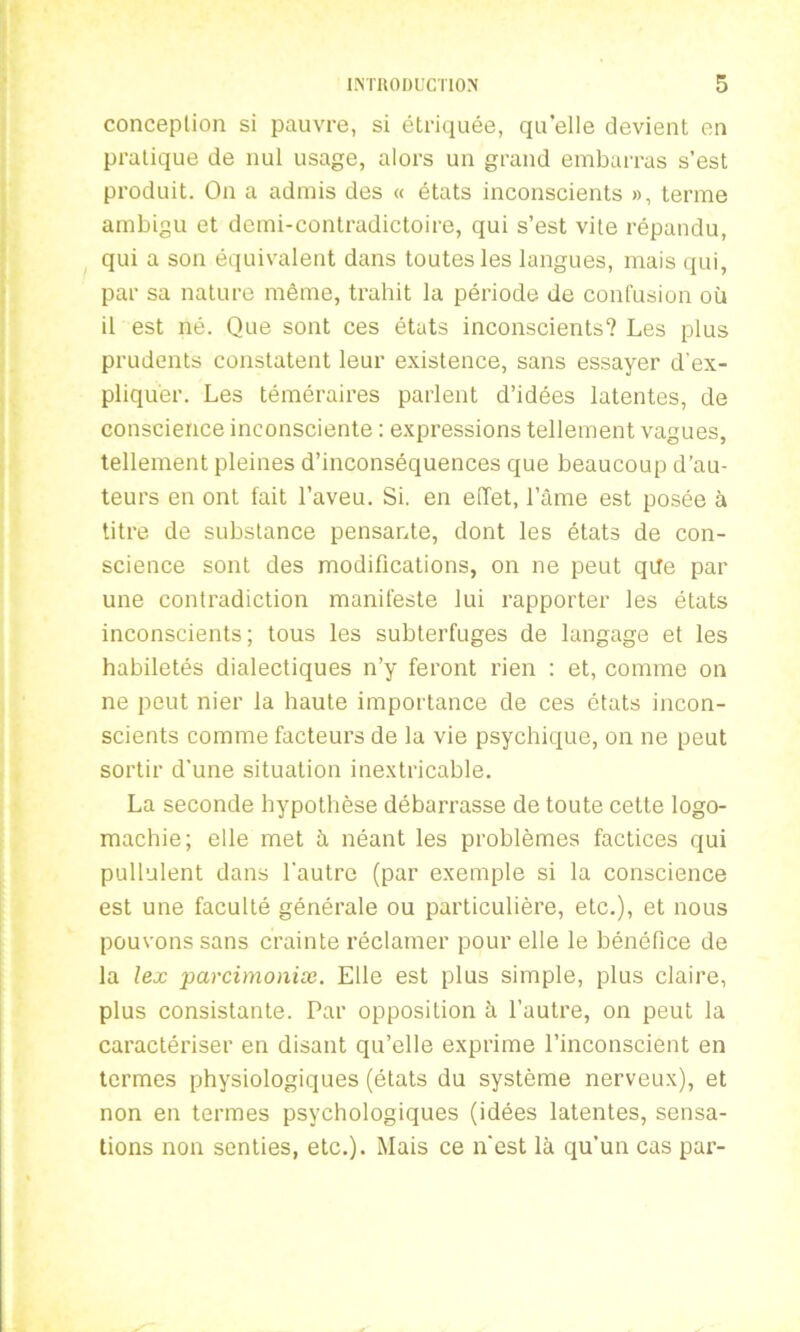 conception si pauvre, si étriquée, quelle devient en pratique de nul usage, alors un grand embarras s’est produit. On a admis des « états inconscients », terme ambigu et demi-contradictoire, qui s’est vite répandu, qui a son équivalent dans toutes les langues, mais qui, par sa nature même, trahit la période de confusion où il est né. Que sont ces états inconscients? Les plus prudents constatent leur existence, sans essayer d'ex- pliquer. Les téméraires parlent d’idées latentes, de conscience inconsciente : expressions tellement vagues, tellement pleines d’inconséquences que beaucoup d’au- teurs en ont fait l’aveu. Si. en effet, l’âme est posée à titre de substance pensante, dont les états de con- science sont des modifications, on ne peut qde par une contradiction manifeste lui rapporter les états inconscients; tous les subterfuges de langage et les habiletés dialectiques n’y feront rien : et, comme on ne peut nier la haute importance de ces états incon- scients comme facteurs de la vie psychique, on ne peut sortir d’une situation inextricable. La seconde hypothèse débarrasse de toute cette logo- machie; elle met à néant les problèmes factices qui pullulent dans l'autre (par exemple si la conscience est une faculté générale ou particulière, etc.), et nous pouvons sans crainte réclamer pour elle le bénéfice de la lex parcimoniæ. Elle est plus simple, plus claire, plus consistante. Par opposition à l’autre, on peut la caractériser en disant qu’elle exprime l’inconscient en termes physiologiques (états du système nerveux), et non en termes psychologiques (idées latentes, sensa- tions non senties, etc.). Mais ce nest là qu’un cas par-