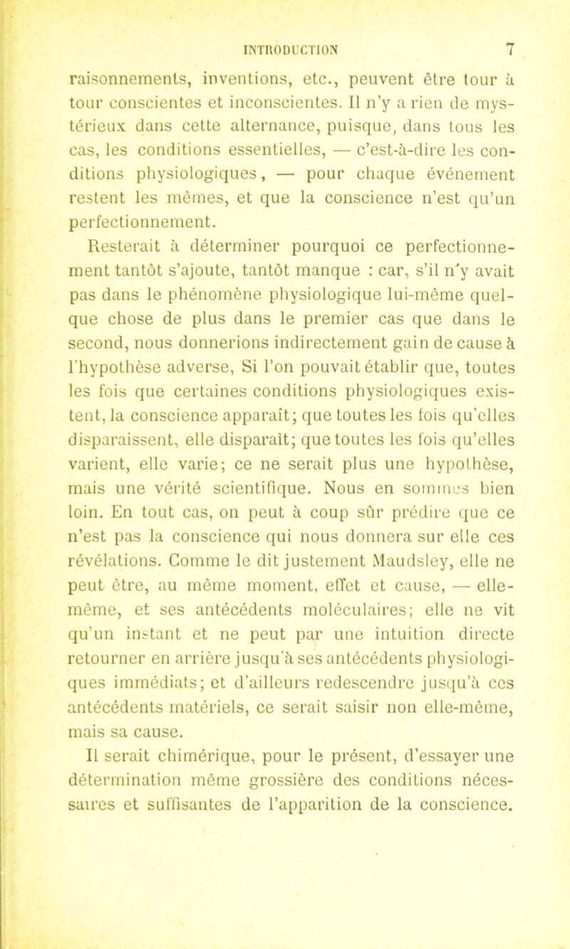 raisonnements, inventions, etc., peuvent être tour à tour conscientes et inconscientes. Il n’y a rien de mys- térieux dans cette alternance, puisque, dans tous les cas, les conditions essentielles, — c’est-à-dire les con- ditions physiologiques, — pour chaque événement restent les mêmes, et que la conscience n’est qu’un perfectionnement. Resterait à déterminer pourquoi ce perfectionne- ment tantôt s’ajoute, tantôt manque : car, s’il n'y avait pas dans le phénomène physiologique lui-même quel- que chose de plus dans le premier cas que dans le second, nous donnerions indirectement gain de cause à l'hypothèse adverse, Si l’on pouvait établir que, toutes les fois que certaines conditions physiologiques exis- tent, la conscience apparaît; que toutes les fois qu’elles disparaissent, elle disparaît; que toutes les fois qu’elles varient, elle varie; ce ne serait plus une hypothèse, mais une vérité scientifique. Nous en sommes bien loin. En tout cas, on peut à coup sûr prédire que ce n’est pas la conscience qui nous donnera sur elle ces révélations. Gomme le dit justement Maudsley, elle ne peut être, au même moment, effet et cause, — elle- même, et ses antécédents moléculaires; elle ne vit qu’un instant et ne peut par une intuition directe retourner en arrière jusqu'à ses antécédents physiologi- ques immédiats; et d’ailleurs redescendre jusqu’à ces antécédents matériels, ce serait saisir non elle-même, mais sa cause. Il serait chimérique, pour le présent, d’essayer une détermination même grossière des conditions néces- saires et suffisantes de l’apparition de la conscience.