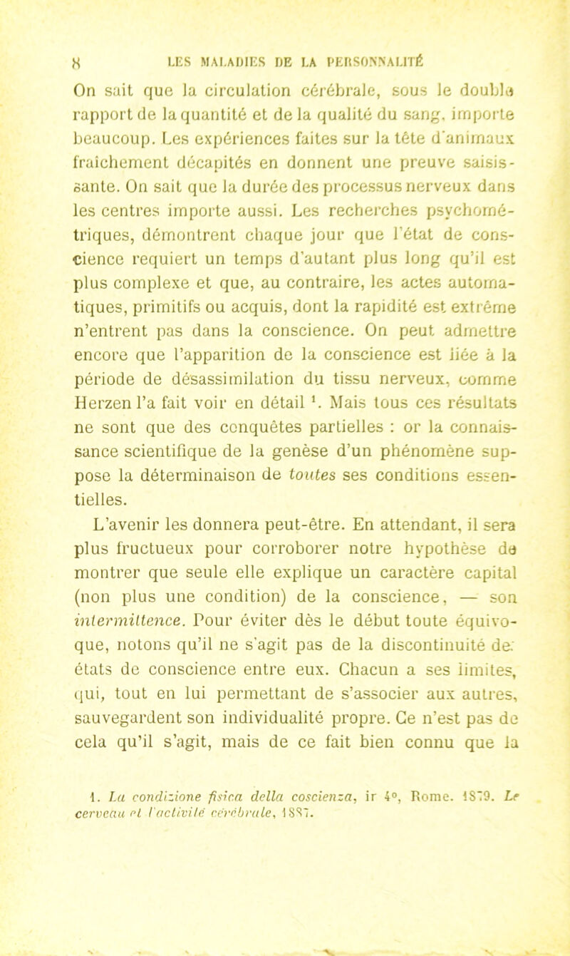 On sait que la circulation cérébrale, sous le double rapport de la quantité et de la qualité du sang, importe beaucoup. Les expériences faites sur la tête d'animaux fraîchement décapités en donnent une preuve saisis- sante. On sait que la durée des processus nerveux dans les centres importe aussi. Les recherches psychomé- triques, démontrent chaque jour que l’état de cons- cience requiert un temps d’au tant plus long qu’il est plus complexe et que, au contraire, les actes automa- tiques, primitifs ou acquis, dont la rapidité est extrême n’entrent pas dans la conscience. On peut admettre encore que l’apparition de la conscience est liée à la période de désassimilation du tissu nerveux, comme Herzenl’a fait voir en détail L Mais tous ces résultats ne sont que des conquêtes partielles : or la connais- sance scientifique de la genèse d’un phénomène sup- pose la déterminaison de toutes ses conditions essen- tielles. L’avenir les donnera peut-être. En attendant, il sera plus fructueux pour corroborer notre hypothèse de montrer que seule elle explique un caractère capital (non plus une condition) de la conscience, — son intermittence. Pour éviter dès le début toute équivo- que, notons qu’il ne s'agit pas de la discontinuité de. états de conscience entre eux. Chacun a ses limites, qui, tout en lui permettant de s’associer aux autres, sauvegardent son individualité propre. Ce n’est pas de cela qu’il s’agit, mais de ce fait bien connu que la 1. La condizione fisic.a délia coscienza, ir 4°, Rome. !S9. Le cerveau rl l'cictivilc cérébrale, 18S1.