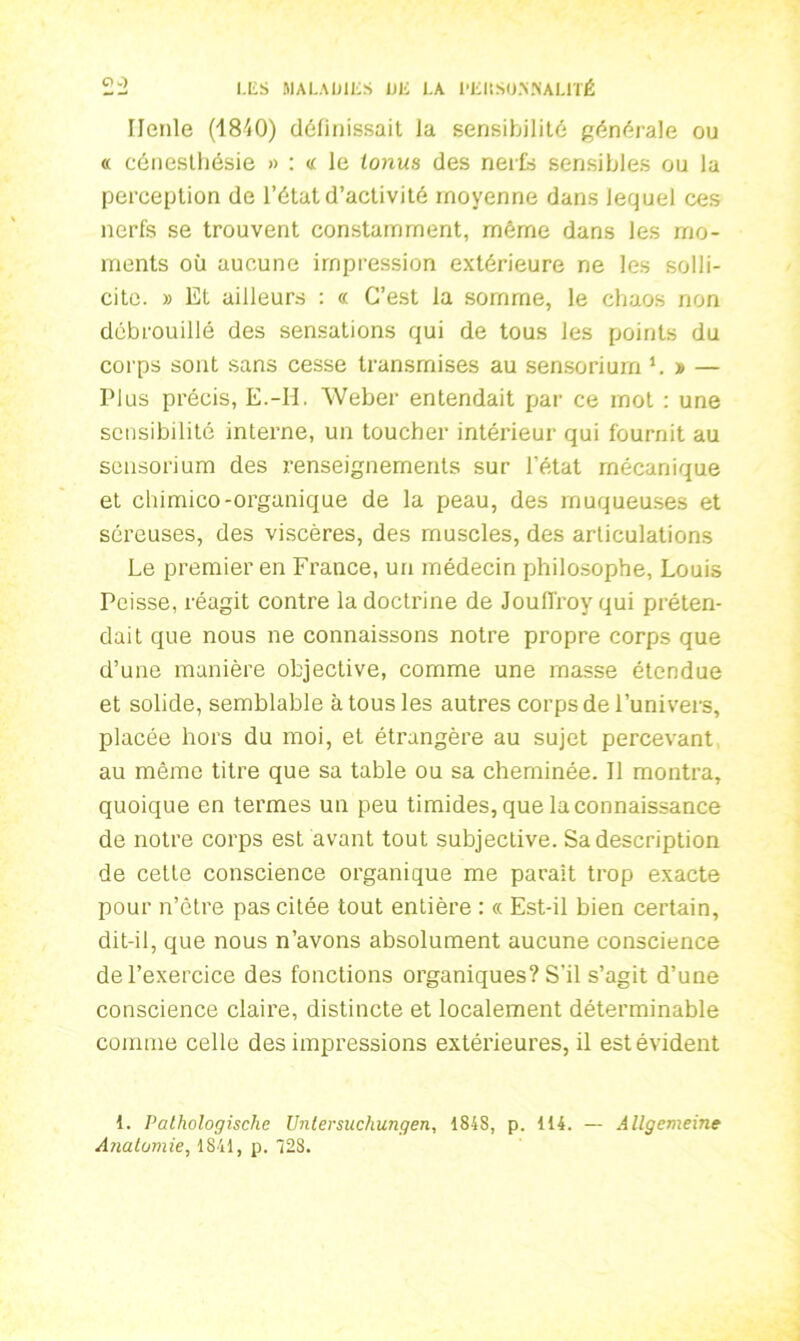 Ilenle (1840) définissait la sensibilité générale ou « cénesthésie » : « le tonus des neife sensibles ou la perception de l’état d’activité moyenne dans lequel ces nerfs se trouvent constamment, même dans les mo- ments où aucune impression extérieure ne les solli- cite. » Et ailleurs : « C’est la somme, le chaos non débrouillé des sensations qui de tous les points du corps sont sans cesse transmises au sensoriurn b » — Plus précis, E.-H. Weber entendait par ce mot : une sensibilité interne, un toucher intérieur qui fournit au sensoriurn des renseignements sur l’état mécanique et chimico-organique de la peau, des muqueuses et séreuses, des viscères, des muscles, des articulations Le premier en France, un médecin philosophe, Louis Peisse, réagit contre la doctrine de Joulfroy qui préten- dait que nous ne connaissons notre propre corps que d’une manière objective, comme une masse étendue et solide, semblable à tous les autres corps de l’univers, placée hors du moi, et étrangère au sujet percevant au même titre que sa table ou sa cheminée. Il montra, quoique en termes un peu timides, que la connaissance de notre corps est avant tout subjective. Sa description de cette conscience organique me paraît trop exacte pour n’ètre pas citée tout entière : « Est-il bien certain, dit-il, que nous n’avons absolument aucune conscience de l’exercice des fonctions organiques? S'il s’agit d’une conscience claire, distincte et localement déterminable comme celle des impressions extérieures, il est évident 1. Pathologische Unlersuchungen, 1848, p. 114. — Allgemeine Anatomie, 1841, p. 428.