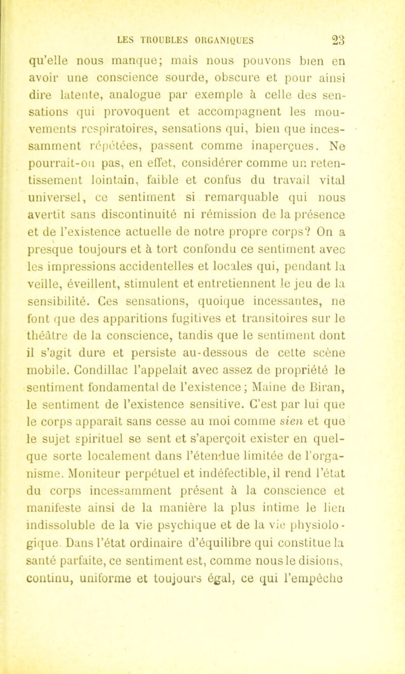 qu’elle nous manque; mais nous pouvons bien en avoir une conscience sourde, obscure et pour ainsi dire latente, analogue par exemple à celle des sen- sations qui provoquent et accompagnent les mou- vements respiratoires, sensations qui, bien que inces- samment répétées, passent comme inaperçues. Ne pourrait-on pas, en effet, considérer comme un reten- tissement lointain, faible et confus du travail vital universel, ce sentiment si remarquable qui nous avertit sans discontinuité ni rémission de la présence et de l’existence actuelle de notre propre corps? On a I presque toujours et à tort confondu ce sentiment avec les impressions accidentelles et locales qui, pendant la veille, éveillent, stimulent et entretiennent le jeu de la sensibilité. Ces sensations, quoique incessantes, ne font que des apparitions fugitives et transitoires sur le théâtre de la conscience, tandis que le sentiment dont il s’agit dure et persiste au-dessous de cette scène mobile. Condillac l’appelait avec assez de propriété le sentiment fondamental de l’existence ; Maine de Biran, le sentiment de l’existence sensitive. C’est par lui que le corps apparaît sans cesse au moi comme sien et que le sujet spirituel se sent et s’aperçoit exister en quel- que sorte localement dans l’étendue limitée de l'orga- nisme. Moniteur perpétuel et indéfectible, il rend l’état du corps incessamment présent à la conscience et manifeste ainsi de la manière la plus intime le lien indissoluble de la vie psychique et de la vie physiolo- gique Dans l’état ordinaire d’équilibre qui constitue la santé parfaite.ee sentiment est, comme nous le disions, continu, uniforme et toujours égal, ce qui l’empêche