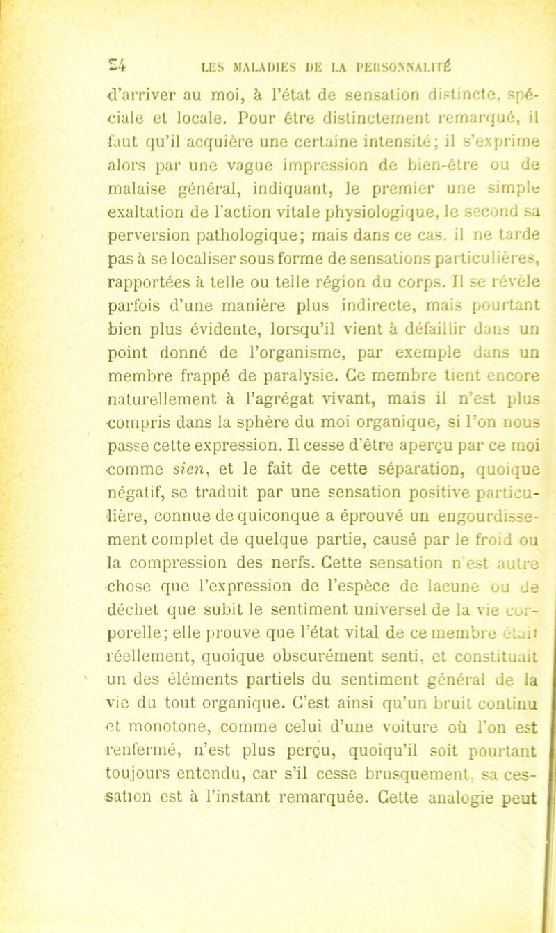 d’arriver au moi, à l’état de sensation distincte, spé- ciale et locale. Pour être distinctement remarqué, il l'aut qu’il acquière une certaine intensité; il s’exprime alors par une vague impression de bien-être ou de malaise général, indiquant, le premier une simple exaltation de l’action vitale physiologique, le second sa perversion pathologique; mais dans ce cas. il ne tarde pas à se localiser sous forme de sensations particulières, rapportées à telle ou telle région du corps. Il se révèle parfois d’une manière plus indirecte, mais pourtant ■bien plus évidente, lorsqu’il vient à défaillir dans un point donné de l’organisme, par exemple dans un membre frappé de paralysie. Ce membre tient encore naturellement à l’agrégat vivant, mais il n’est plus compris dans la sphère du moi organique, si l’on nous passe cette expression. Il cesse d’être aperçu par ce moi comme sien, et le fait de cette séparation, quoique négatif, se traduit par une sensation positive particu- lière, connue de quiconque a éprouvé un engourdisse- ment complet de quelque partie, causé par le froid ou la compression des nerfs. Cette sensation n'est autre chose que l’expression de l’espèce de lacune ou de déchet que subit le sentiment universel de la vie cor- porelle; elle prouve que l’état vital de ce membre était réellement, quoique obscurément senti, et constituait un des éléments partiels du sentiment général de la vie du tout organique. C’est ainsi qu’un bruit continu et monotone, comme celui d’une voiture où l’on est renfermé, n’est plus perçu, quoiqu’il soit pourtant toujours entendu, car s’il cesse brusquement, sa ces- I sali on est à l’instant remarquée. Cette analogie peut II