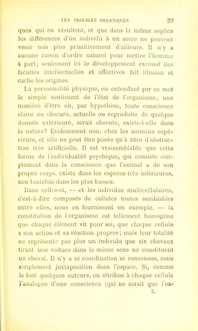 ques qui en résultent, et que dans la même espèce les différences d’un individu à un autre ne peuvent venir non plus primitivement d’ailleurs. Il n’y a aucune raison d’ordre naturel pour mettre l’homme à part; seulement ici le développement excessif des facultés intellectuelles et affectives fait illusion et cache les origines. La personnalité physique, en entendant par ce mot le simple sentiment de l’état de l’organisme, une manière d’ètre où, par hypothèse, toute conscience claire ou obscure, actuelle ou reproduite de quelque donnée extérieure, serait absente, existe-t-elle dans lu nature? Evidemment non, chez les animaux supé- rieurs, et elle ne peut être posée qu’à titre d’abstrac- tion très artificielle. Il est vraisemblable que cette forme de l'individualité psychique, qui consiste sim- plement dans la conscience que l’animal a de son propre corps, existe dans les espèces très inférieures, non toutefois dans les plus basses. Dans celles-ci, — et les individus multicellulaires, c’est-à-dire composés de cellules toutes semblables entre elles, nous en fournissent un exemple, — la constitution de l’organisme est tellement homogène que chaque élément vit pour soi, que chaque cellule a son action et sa réaction propres ; mais leur totalité ne représente pas plus un individu que six chevaux tirant une voiture dans le même sens ne constituent un cheval. Il n’y a ni coordination ni consensus, mais simplement juxtaposition dans l’espace. Si, comme le font quelques auteurs, on attribue à chaque cellule l’analogue d’une conscience (qui ne serait que l’ex-