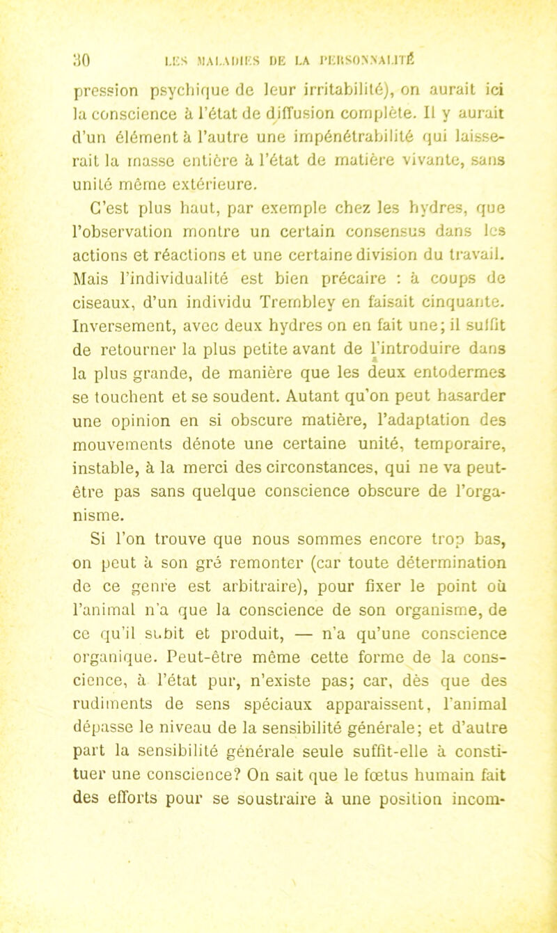 pression psychique de leur irritabilité), on aurait ici la conscience ù l’état de diffusion complète. Il y aurait d’un élément à l’autre une impénétrabilité qui laisse- rait la masse entière à l’état de matière vivante, sans uniLê môme extérieure. C’est plus haut, par exemple chez les hydres, que l’observation montre un certain consensus dans les actions et réactions et une certaine division du travail. Mais l’individualité est bien précaire : à coups de ciseaux, d’un individu Trernbley en faisait cinquante. Inversement, avec deux hydres on en fait une; il sulfit de retourner la plus petite avant de l’introduire dans la plus grande, de manière que les deux entoderrnes se touchent et se soudent. Autant qu’on peut hasarder une opinion en si obscure matière, l’adaptation des mouvements dénote une certaine unité, temporaire, instable, à la merci des circonstances, qui ne va peut- être pas sans quelque conscience obscure de l’orga- nisme. Si l’on trouve que nous sommes encore trop bas, on peut à son gré remonter (car toute détermination de ce genre est arbitraire), pour fixer le point où l’animal n’a que la conscience de son organisme, de ce qu’il subit et produit, — n’a qu’une conscience organique. Peut-être même cette forme de la cons- cience, à l’état pur, n’existe pas; car, dès que des rudiments de sens spéciaux apparaissent, l’animal dépasse le niveau de la sensibilité générale; et d’autre part la sensibilité générale seule suffit-elle à consti- tuer une conscience? On sait que le foetus humain fait des efforts pour se soustraire à une position incoin-