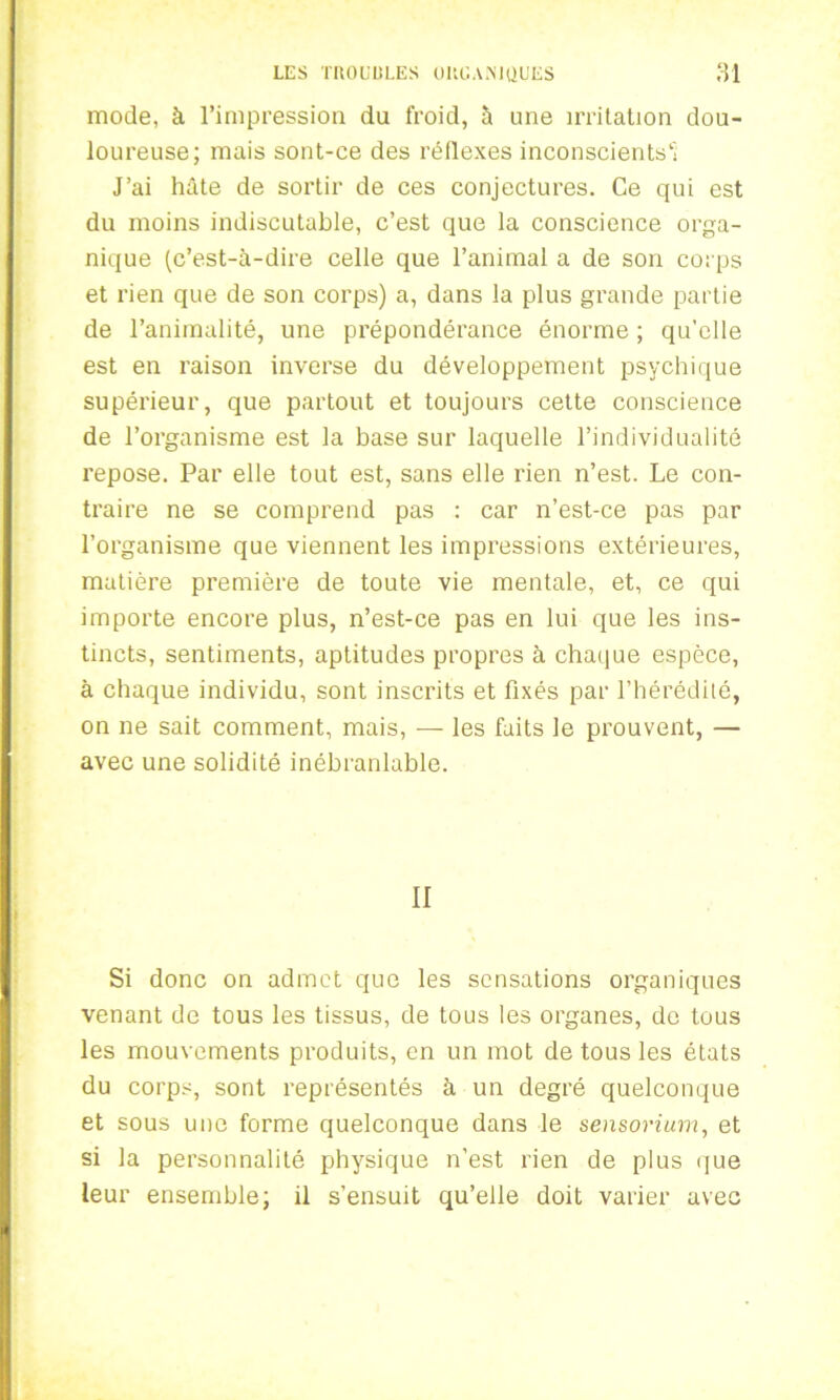 mode, à l’impression du froid, à une irritation dou- loureuse; mais sont-ce des réflexes inconscients 1 J’ai hâte de sortir de ces conjectures. Ce qui est du moins indiscutable, c’est que la conscience orga- nique (c’est-à-dire celle que l’animal a de son corps et rien que de son corps) a, dans la plus grande partie de l’animalité, une prépondérance énorme ; qu’elle est en raison inverse du développement psychique supérieur, que partout et toujours cette conscience de l’organisme est la base sur laquelle l’individualité repose. Par elle tout est, sans elle rien n’est. Le con- traire ne se comprend pas : car n’est-ce pas par l’organisme que viennent les impressions extérieures, matière première de toute vie mentale, et, ce qui importe encore plus, n’est-ce pas en lui que les ins- tincts, sentiments, aptitudes propres à chaque espèce, à chaque individu, sont inscrits et fixés par l’hérédité, on ne sait comment, mais, — les faits le prouvent, — avec une solidité inébranlable. II Si donc on admet que les sensations organiques venant de tous les tissus, de tous les organes, de tous les mouvements produits, en un mot de tous les états du corps, sont représentés à un degré quelconque et sous une forme quelconque dans le sensorium, et si la personnalité physique n’est rien de plus que leur ensemble; il s’ensuit qu’elle doit varier avec