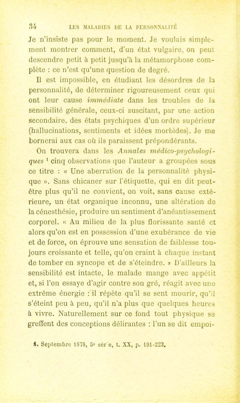 Je n’insiste pas pour le moment. Je voulais simple- ment montrer comment, d’un état vulgaire, on peut descendre petit à petit jusqu’à la métamorphose com- plète : ce n’est qu’une question de degré. Il est impossible, en étudiant les désordres de la personnalité, de déterminer rigoureusement ceux qui ont leur cause immédiate dans les troubles de la sensibilité générale, ceux-ci suscitant, par une action secondaire, des états psychiques d’un ordre supérieur (hallucinations, sentiments et idées morbides). Je rne bornerai aux cas où ils paraissent prépondérants. On trouvera dans les Annales médico-psychologi- ques 1 cinq observations que l’auteur a groupées sous ce titre : « Une aberration de la personnalité physi- que ». Sans chicaner sur l’étiquette, qui en dit peut- être plus qu’il ne convient, on voit, sans cause exté- rieure, un état organique inconnu, une altération de la cénesthésie, produire un sentiment d’anéantissement corporel. « Au milieu de la plus florissante santé et alors qu’on est en possession d’une exubérance de vie et de force, on éprouve une sensation de faiblesse tou- jours croissante et telle, qu’on craint à chaque instant de tomber en syncope et de s’éteindre. * D’ailleurs la sensibilité est intacte, le malade mange avec appétit et, si l’on essaye d’agir contre son gré, réagit avec une extrême énergie : il répète qu’il se sent mourir, qu’il s’éteint peu à peu, qu’il n’a plus que quelques heures à vivre. Naturellement sur ce fond tout physique se greffent des conceptions délirantes : l’un se dit empoi- i. Septembre 1878, Se sér e, t. XX, p. 191-223.