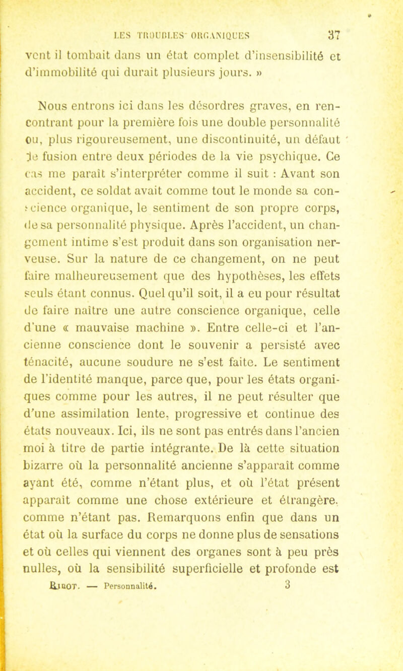 vent il tombait dans un état complet d’insensibilité et d’immobilité qui durait plusieurs jours. » Nous entrons ici dans les désordres graves, en ren- contrant pour la première fois une double personnalité ou, plus rigoureusement, une discontinuité, un défaut je fusion entre deux périodes de la vie psychique. Ce cas me paraît s’interpréter comme il suit : Avant son accident, ce soldat avait comme tout le monde sa con- i-eience organique, le sentiment de son propre corps, «lésa personnalité physique. Après l’accident, un chan- gement intime s’est produit dans son organisation ner- veuse. Sur la nature de ce changement, on ne peut faire malheureusement que des hypothèses, les effets seuls étant connus. Quel qu’il soit, il a eu pour résultat de faire naître une autre conscience organique, celle d'une « mauvaise machine ». Entre celle-ci et l’an- cienne conscience dont le souvenir a persisté avec ténacité, aucune soudure ne s’est faite. Le sentiment de l’identité manque, parce que, pour les états organi- ques comme pour les autres, il ne peut résulter que d’une assimilation lente, progressive et continue des états nouveaux. Ici, ils ne sont pas entrés dans l’ancien moi à titre de partie intégrante. De là cette situation bizarre où la personnalité ancienne s’apparaît comme ayant été, comme n’étant plus, et où l’état présent apparaît comme une chose extérieure et étrangère, comme n’étant pas. Remarquons enfin que dans un état où la surface du corps ne donne plus de sensations et où celles qui viennent des organes sont à peu près nulles, où la sensibilité superficielle et profonde est &JBOT. — Personnalité. 3
