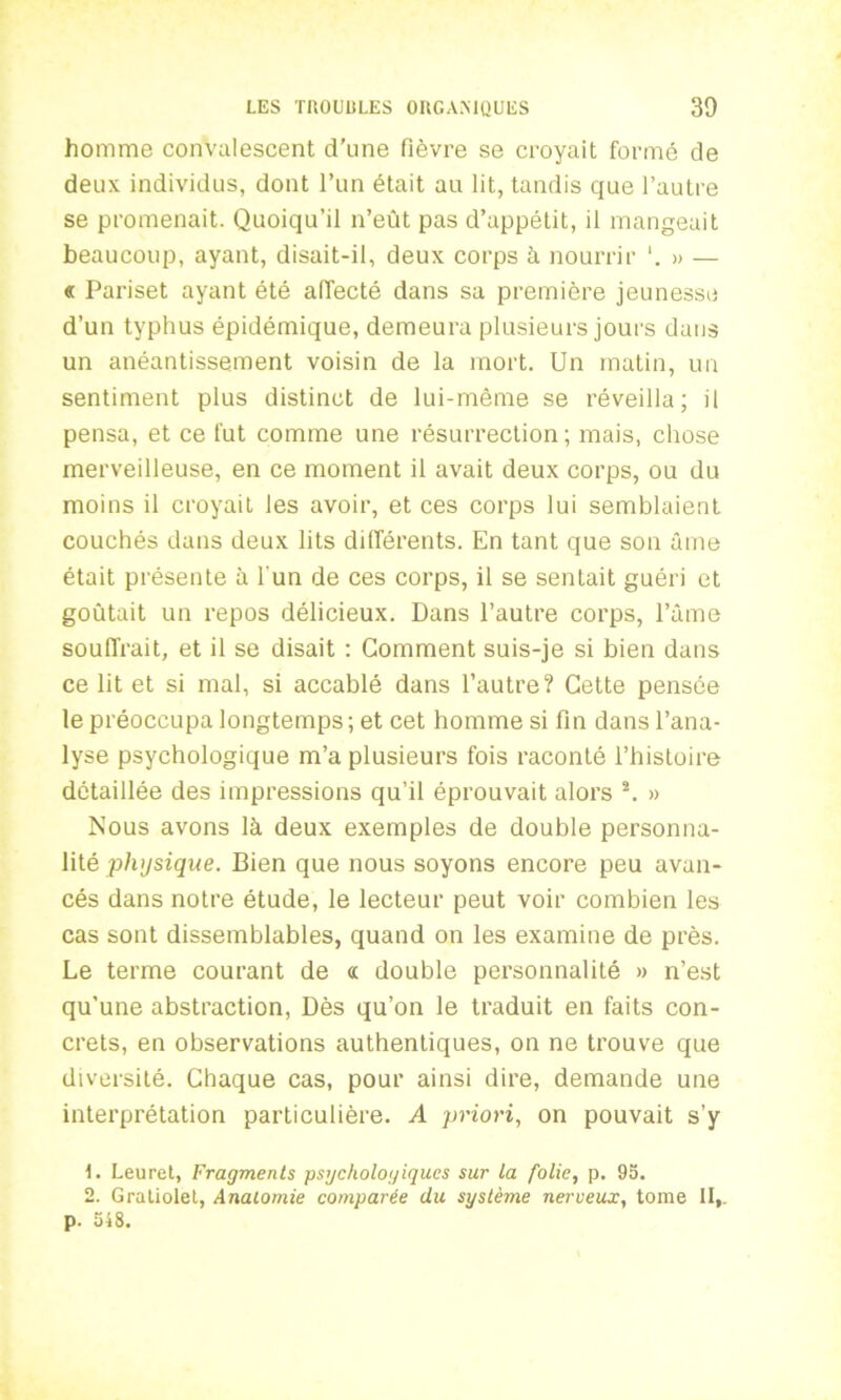 homme convalescent d’une fièvre se croyait formé de deux individus, dont l’un était au lit, tandis que l’autre se promenait. Quoiqu’il n’eût pas d’appétit, il mangeait beaucoup, ayant, disait-il, deux corps à nourrir » — « Pariset ayant été affecté dans sa première jeunesse d’un typhus épidémique, demeura plusieurs jours dans un anéantissement voisin de la mort. Un matin, un sentiment plus distinct de lui-même se réveilla; il pensa, et ce fut comme une résurrection; mais, chose merveilleuse, en ce moment il avait deux corps, ou du moins il croyait les avoir, et ces corps lui semblaient couchés dans deux lits différents. En tant que son ûme était présente à l'un de ces corps, il se sentait guéri et goûtait un repos délicieux. Dans l’autre corps, l’âme souffrait, et il se disait : Gomment suis-je si bien dans ce lit et si mal, si accablé dans l’autre? Cette pensée le préoccupa longtemps; et cet homme si fin dans l’ana- lyse psychologique m’a plusieurs fois raconté l’histoire détaillée des impressions qu’il éprouvait alors \ » Nous avons là deux exemples de double personna- lité physique. Bien que nous soyons encore peu avan- cés dans notre étude, le lecteur peut voir combien les cas sont dissemblables, quand on les examine de près. Le terme courant de <t double personnalité » n’est qu’une abstraction, Dès qu’on le traduit en faits con- crets, en observations authentiques, on ne trouve que diversité. Chaque cas, pour ainsi dire, demande une interprétation particulière. A priori, on pouvait s’y 1. Leuret, Fragments psychologiques sur la folie, p. 95. 2. Gratiolel, Anatomie comparée du système nerveux, tome II,. p. 548.