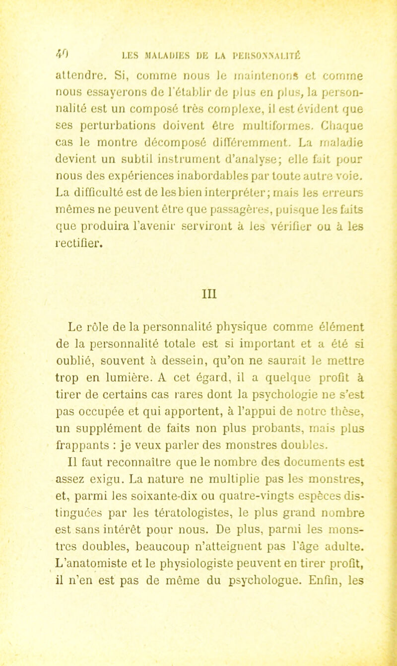 attendre. Si, comme nous le maintenons et comme nous essayerons de l’établir de plus en plus, la person- nalité est un composé très complexe, il est évident que ses perturbations doivent être multiformes. Chaque cas le montre décomposé différemment. La maladie devient un subtil instrument d’analyse; elle fait pour nous des expériences inabordables par toute autre voie. La difficulté est de lesbien interpréter; mais les erreurs mêmes ne peuvent être que passagères, puisque les faits que produira l’avenir serviront à les vérifier ou à les rectifier. III Le rôle de la personnalité physique comme élément de la personnalité totale est si important et a été si oublié, souvent à dessein, qu’on ne saurait le mettre trop en lumière. A cet égard, il a quelque profit à tirer de certains cas rares dont la psychologie ne s’est pas occupée et qui apportent, à l’appui de notre thèse, un supplément de faits non plus probants, mais plus frappants : je veux parler des monstres doubles. Il faut reconnaître que le nombre des documents est assez exigu. La nature ne multiplie pas les monstres, et, parmi les soixante-dix ou quatre-vingts espèces dis- tinguées par les tératologistes, le plus grand nombre est sans intérêt pour nous. De plus, parmi les mons- tres doubles, beaucoup n’atteignent pas l’âge adulte. L’anatomiste et le physiologiste peuvent en tirer profit, il n’en est pas de même du psychologue. Enfin, les