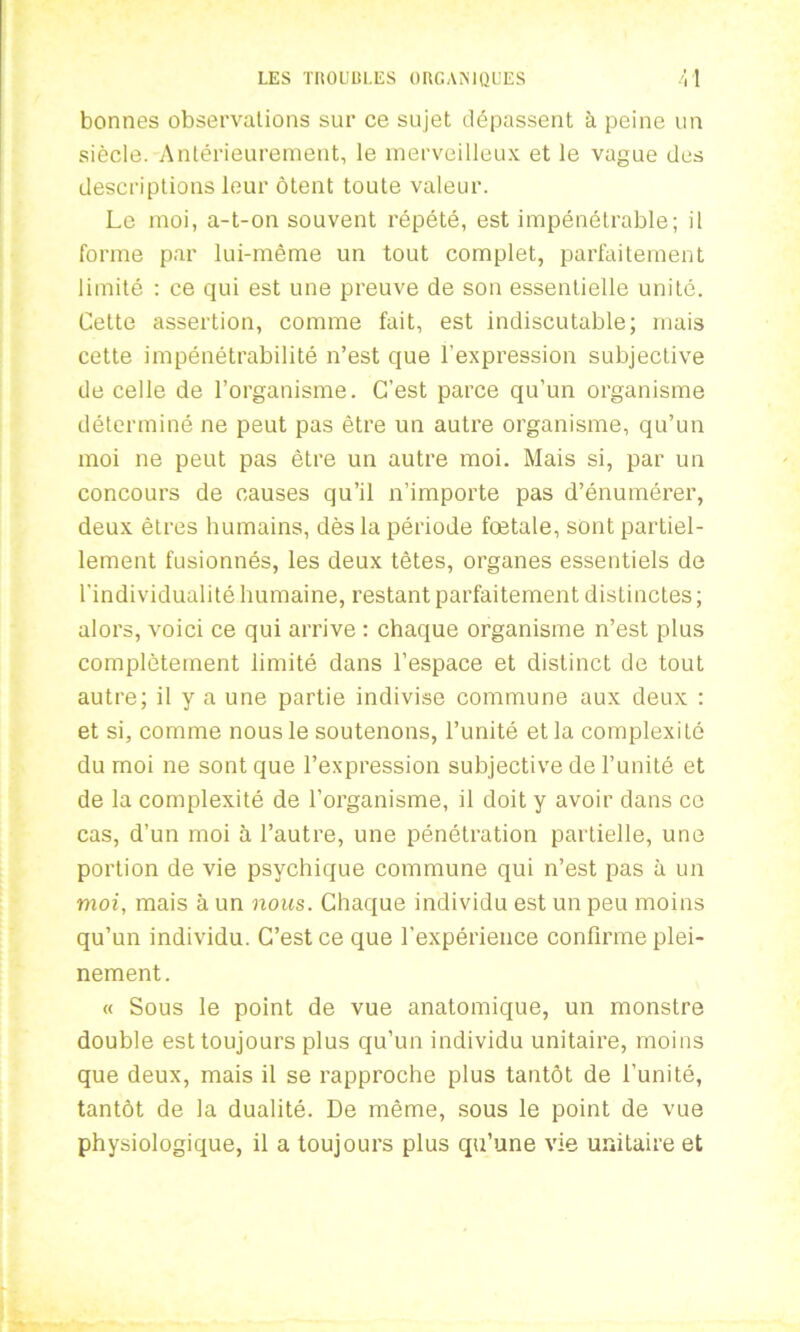 bonnes observations sur ce sujet dépassent à peine un siècle. Antérieurement, le merveilleux et le vague des descriptions leur ôtent toute valeur. Le moi, a-t-on souvent répété, est impénétrable; il forme par lui-même un tout complet, parfaitement limité : ce qui est une preuve de son essentielle unité. Cette assertion, comme fait, est indiscutable; mais cette impénétrabilité n’est que l’expression subjective de celle de l’organisme. C’est parce qu’un organisme déterminé ne peut pas être un autre organisme, qu’un moi ne peut pas être un autre moi. Mais si, par un concours de causes qu’il n’importe pas d’énumérer, deux êtres humains, dès la période foetale, sont partiel- lement fusionnés, les deux têtes, organes essentiels de l’individualité humaine, restant parfaitement distinctes ; alors, voici ce qui arrive : chaque organisme n’est plus complètement limité dans l’espace et distinct de tout autre; il y a une partie indivise commune aux deux : et si, comme nous le soutenons, l’unité et la complexité du moi ne sont que l’expression subjective de l’unité et de la complexité de l’organisme, il doit y avoir dans ce cas, d’un moi à l’autre, une pénétration partielle, une portion de vie psychique commune qui n’est pas à un moi, mais à un nous. Chaque individu est un peu moins qu’un individu. C’est ce que l’expérience confirme plei- nement. « Sous le point de vue anatomique, un monstre double est toujours plus qu’un individu unitaire, moins que deux, mais il se rapproche plus tantôt de l’unité, tantôt de la dualité. De même, sous le point de vue physiologique, il a toujours plus qu’une vie unitaire et