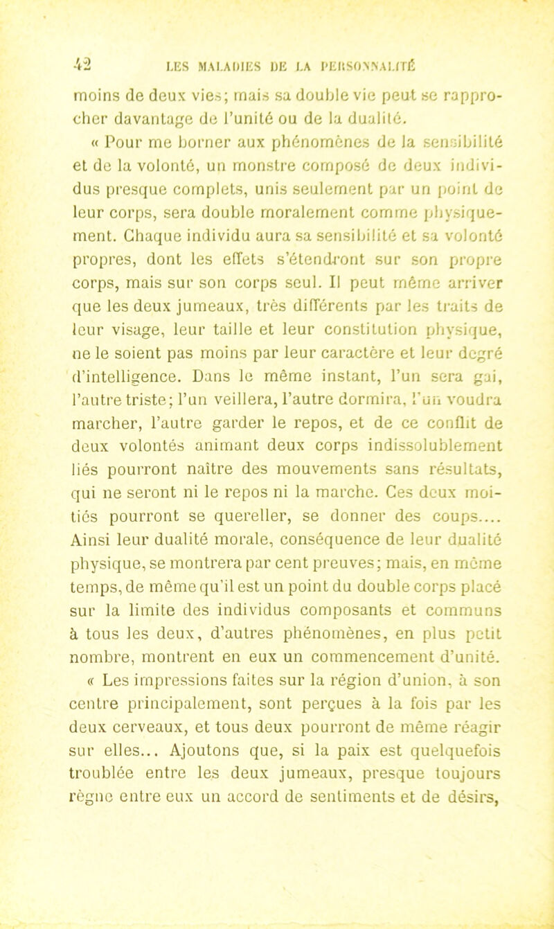 moins de deux vies; mais sa double vie peut se rappro- cher davantage de l’unité ou de la dualité. « Pour me borner aux phénomènes de la sensibilité et de la volonté, un monstre composé de deux indivi- dus presque complets, unis seulement par un point de leur corps, sera double moralement comme physique- ment. Chaque individu aura sa sensibilité et sa volonté propres, dont les effets s’étendront sur son propre corps, mais sur son corps seul. Il peut môme arriver que les deux jumeaux, très différents par les traits de leur visage, leur taille et leur constitution physique, ne le soient pas moins par leur caractère et leur degré d’intelligence. Dans le même instant, l’un sera gai, l’autre triste; l’un veillera, l’autre dormira, l’un voudra marcher, l’autre garder le repos, et de ce conflit de deux volontés animant deux corps indissolublement liés pourront naître des mouvements sans résultats, qui ne seront ni le repos ni la marche. Ces deux moi- tiés pourront se quereller, se donner des coups.... Ainsi leur dualité morale, conséquence de leur dualité physique, se montrera par cent preuves; mais, en môme temps, de même qu’il est un point du double corps placé sur la limite des individus composants et communs à tous les deux, d’autres phénomènes, en plus petit nombre, montrent en eux un commencement d’unité. « Les impressions faites sur la région d’union, à son centre principalement, sont perçues à la fois par les deux cerveaux, et tous deux pourront de même réagir sur elles... Ajoutons que, si la paix est quelquefois troublée entre les deux jumeaux, presque toujours règne entre eux un accord de sentiments et de désirs,