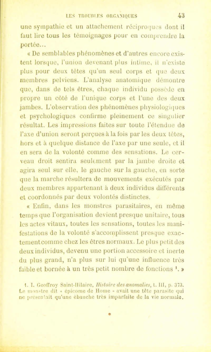 une sympathie et un attachement réciproques dont il faut lire tous les témoignages pour en comprendre la portée... « De semblables phénomènes et d’autres encore exis- tent lorsque, l’union devenant plus intime, il n’existe plus pour deux tètes qu’un seul corps et que deux membres pelviens. L’analyse anatomique démontre que, dans de tels êtres, chaque individu possède en propre un côté de l’unique corps et l’une des deux jambes. L’observation des phénomènes physiologiques et psychologiques confirme pleinement ce singulier résultat. Les impressions faites sur toute l’étendue de l’axe d’union seront perçues à la fois par les deux tètes, hors et à quelque distance de l’axe par une seule, et il en sera de la volonté comme des sensations. Le cer- veau droit sentira seulement par la jambe droite et agira seul sur elle, le gauche sur la gauche, en sorte que la marche résultera de mouvements exécutés par deux membres appartenant à deux individus différents et coordonnés par deux volontés distinctes. « Enfin, dans les monstres parasitaires, en même temps que l’organisation devient presque unitaire, tous les actes vitaux, toutes les sensations, toutes les mani- festations de la volonté s’accomplissent presque exac- tement comme chez les êtres normaux. Le plus petit des deux individus, devenu une portion accessoire et inerte du plus grand, n’a plus sur lui qu’une influence très faible et bornée à un très petit nombre de fonctions L » 1. I. GeolTroy Saint-llilaire, Histoire des anomalies, t. III, p. 373. La monstre dit « épicome de Home » avait une tête parasite qui ne présentait qu’une ébauche très imparfaite de la vie normale.