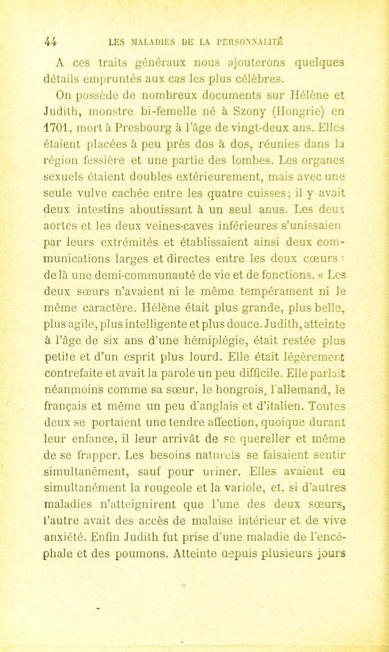 A ces traits généraux nous ajouterons quelques détails empruntés aux cas les plus célèbres. On possède de nombreux documents sur Hélène et Judith, monstre bi-femelle né à Szony (Hongrie) en 1701, mort à Presbourg à l’âge de vingt-deux ans. Elles étaient placées à peu près dos à dos, réunies dans la région fessière et une partie des lombes. Les organes sexuels étaient doubles extérieurement, mais avec une seule vulve cachée entre les quatre cuisses; il y avait deux intestins aboutissant à un seul anus. Les deux aortes et les deux veines-caves inférieures s’unissaien par leurs extrémités et établissaient ainsi deux com- munications larges et directes entre les deux cœurs • delà une demi-communauté de vie et de fonctions. <« Les deux sœurs n’avaient ni le même tempérament ni le même caractère. Hélène était plus grande, plus belle, plus agile, pi us intelligente et plus douce. Judith, atteinte à l’âge de six ans d’une hémiplégie, était restée plus petite et d’un esprit plus lourd. Elle était légèremert contrefaite et avait la parole un peu difficile. Elle parlait néanjnoins comme sa sœur, le hongrois, l'allemand, le français et même un peu d’anglais et d’italien. Toutes deux se portaient une tendre affection, quoique durant leur enfance, il leur arrivât de se quereller et même de se frapper. Les besoins naturels se faisaient sentir simultanément, sauf pour uriner. Elles avaient eu simultanément la rougeole et la variole, et, si d’autres maladies n’atteignirent que l’une des deux sœurs, l’autre avait des accès de malaise intérieur et de vive anxiété. Enfin Judith fut prise d’une maladie de l'encé- phale et des poumons. Atteinte depuis plusieurs jours