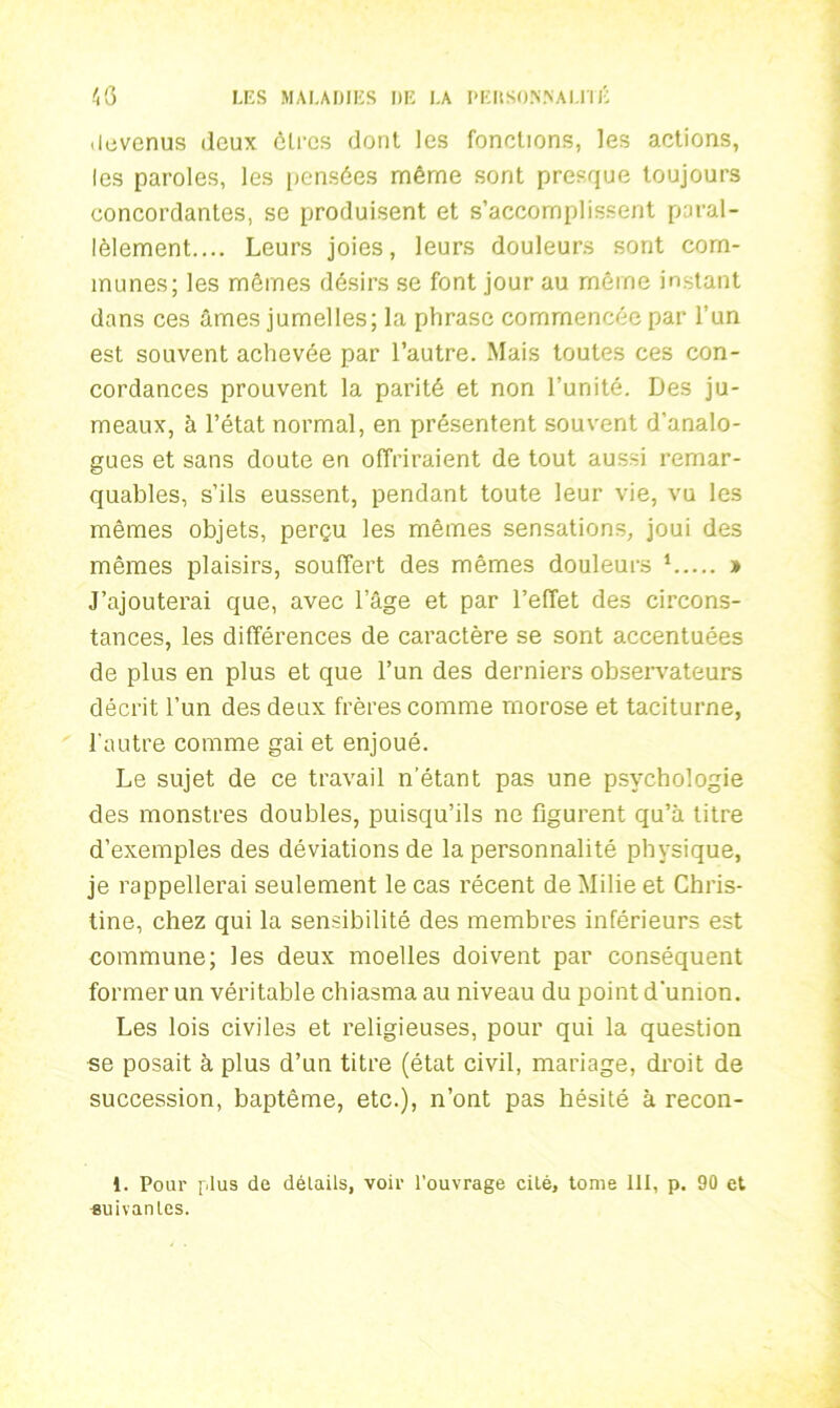 devenus (leux êtres dont les fonctions, les actions, les paroles, les pensées même sont presque toujours concordantes, se produisent et s’accomplissent paral- lèlement.... Leurs joies, leurs douleurs sont com- munes; les mêmes désirs se font jour au même instant dans ces âmes jumelles; la phrase commencée par l’un est souvent achevée par l’autre. Mais toutes ces con- cordances prouvent la parité et non l’unité. Des ju- meaux, à l’état normal, en présentent souvent d’analo- gues et sans doute en offriraient de tout aussi remar- quables, s’ils eussent, pendant toute leur vie, vu les mêmes objets, perçu les mêmes sensations, joui des mêmes plaisirs, souffert des mêmes douleurs 1 » J’ajouterai que, avec l’âge et par l’effet des circons- tances, les différences de caractère se sont accentuées de plus en plus et que l’un des derniers observateurs décrit l’un des deux frères comme morose et taciturne, l'autre comme gai et enjoué. Le sujet de ce travail n’étant pas une psychologie des monstres doubles, puisqu’ils ne figurent qu’à titre d’exemples des déviations de la personnalité physique, je rappellerai seulement le cas récent de Milie et Chris- tine, chez qui la sensibilité des membres inférieurs est commune; les deux moelles doivent par conséquent former un véritable chiasma au niveau du point d'union. Les lois civiles et religieuses, pour qui la question se posait à plus d’un titre (état civil, mariage, droit de succession, baptême, etc.), n’ont pas hésité à recon- 1. Pour plus de détails, voir l’ouvrage cité, tome 111, p. 90 et •suivantes.