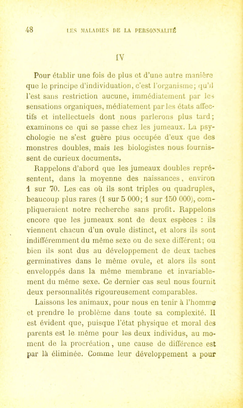 IV Pour établir une fois de plus et d’une autre manière que le principe d’individuation, c’est l’organisme; qu’d l’est sans restriction aucune, immédiatement par les sensations organiques, médiatement parles états affec- tifs et intellectuels dont nous parlerons plus tard; examinons ce qui se passe chez les jumeaux. La psy- chologie ne s’est guère plus occupée d’eux que des monstres doubles, mais les biologistes nous fournis- sent de curieux documents. Rappelons d’abord que les jumeaux doubles repré- sentent, dans la moyenne des naissances, environ 1 sur 70. Les cas où ils sont triples ou quadruples, beaucoup plus rares (1 sur 5 000; 1 sur 150 000), com- pliqueraient notre recherche sans profit. Rappelons encore que les jumeaux sont de deux espèces : ils viennent chacun d’un ovule distinct, et alors ils sont indifféremment du même sexe ou de sexe différent; ou bien ils sont dus au développement de deux taches germinatives dans le même ovule, et alors ils sont enveloppés dans la même membrane et invariable- ment du même sexe. Ce dernier cas seul nous fournit deux personnalités rigoureusement comparables. Laissons les animaux, pour nous en tenir à l’homme et prendre le problème dans toute sa complexité. Il est évident que, puisque l’état physique et moral des parents est le même pour les deux individus, au mo- ment de la procréation, une cause de différence est par là éliminée. Comme leur développement a pour