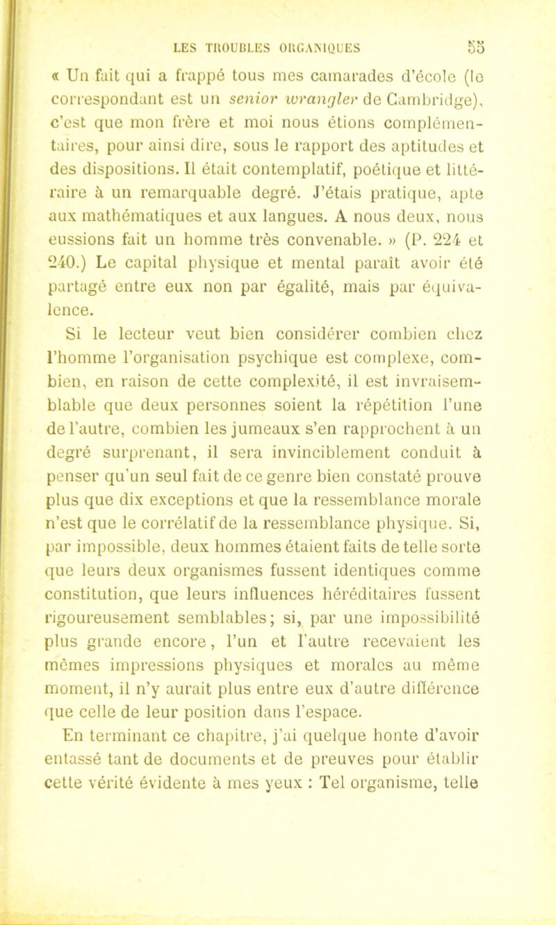 « Un fait qui a frappé tous mes camarades d’école (le correspondant est un senior wrangler de Cambridge), c’est que mon frère et moi nous étions complémen- taires, pour ainsi dire, sous le rapport des aptitudes et des dispositions. Il était contemplatif, poétique et litté- raire à un remarquable degré. J’étais pratique, apte aux mathématiques et aux langues. A nous deux, nous eussions fait un homme très convenable. » (P. 224 et 240.) Le capital physique et mental paraît avoir été partagé entre eux non par égalité, mais par équiva- lence. Si le lecteur veut bien considérer combien chez l’homme l’organisation psychique est complexe, com- bien, en raison de cette complexité, il est invraisem- blable que deux personnes soient la répétition Tune de l’autre, combien les jumeaux s’en rapprochent à un degré surprenant, il sera invinciblement conduit à penser qu’un seul fait de ce genre bien constaté prouve plus que dix exceptions et que la ressemblance morale n’est que le corrélatif de la l’essemblance physique. Si, par impossible, deux hommes étaient faits de telle sorte que leurs deux organismes fussent identiques comme constitution, que leurs influences héréditaires fussent rigoureusement semblables; si, par une impossibilité plus grande encore, l’un et l’autre recevaient les mêmes impressions physiques et morales au même moment, il n’y aurait plus entre eux d’autre différence que celle de leur position dans l’espace. En terminant ce chapitre, j’ai quelque honte d’avoir entassé tant de documents et de preuves pour établir cette vérité évidente à mes yeux : Tel organisme, telle