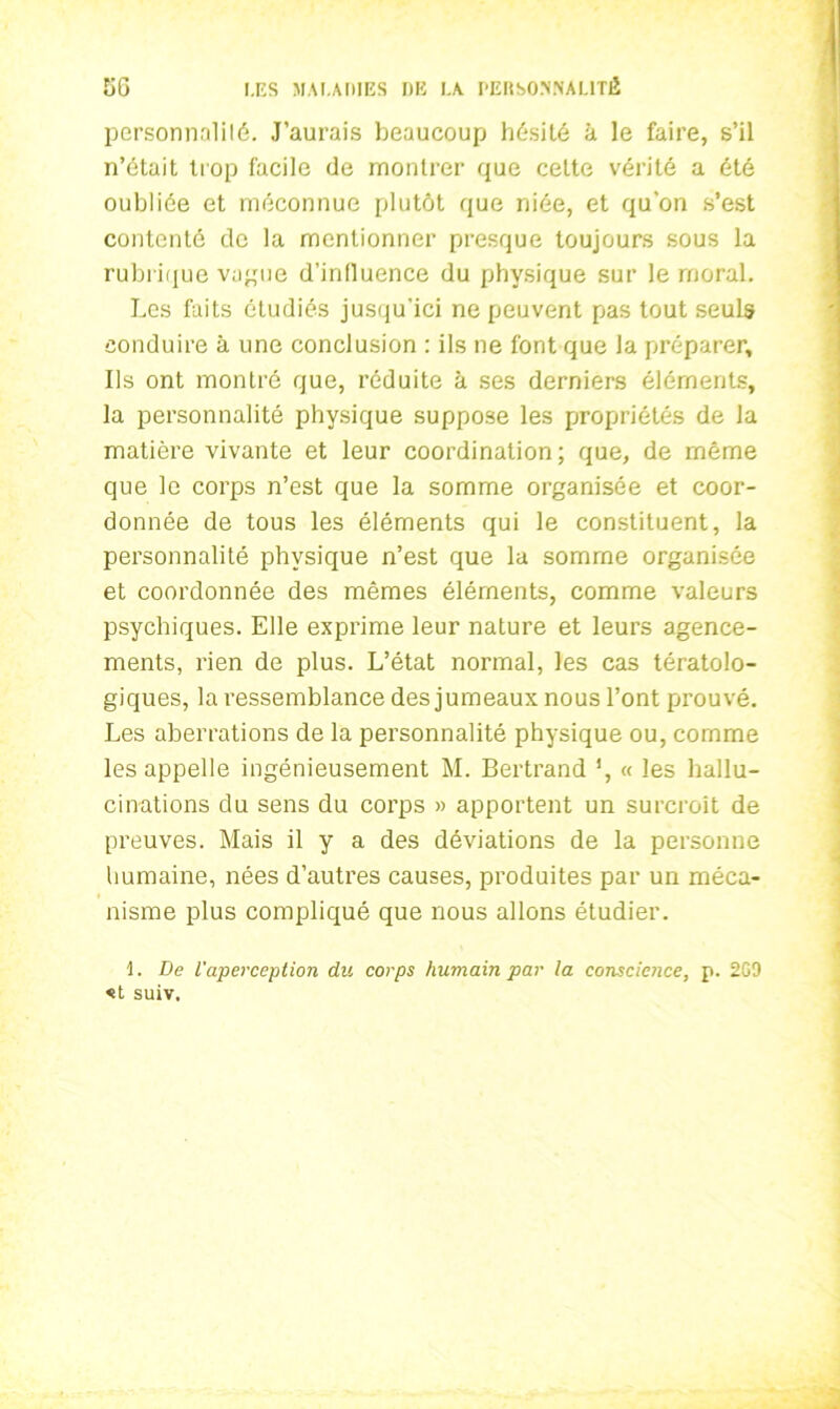 personnalité. J’aurais beaucoup hésité à le faire, s’il n’était trop facile de montrer que cette vérité a été oubliée et méconnue plutôt que niée, et qu'on s’est contenté de la mentionner presque toujours sous la rubrique vague d’influence du physique sur le moral. Les faits étudiés jusqu'ici ne peuvent pas tout seuls conduire à une conclusion : ils ne font que la préparer. Ils ont montré que, réduite à ses derniers éléments, la personnalité physique suppose les propriétés de la matière vivante et leur coordination; que, de môme que le corps n’est que la somme organisée et coor- donnée de tous les éléments qui le constituent, la personnalité physique n’est que la somme organisée et coordonnée des mêmes éléments, comme valeurs psychiques. Elle exprime leur nature et leurs agence- ments, rien de plus. L’état normal, les cas tératolo- giques, la ressemblance des jumeaux nous l’ont prouvé. Les aberrations de la personnalité physique ou, comme les appelle ingénieusement M. Bertrand ', « les hallu- cinations du sens du corps » apportent un surcroît de preuves. Mais il y a des déviations de la personne humaine, nées d’autres causes, produites par un méca- nisme plus compliqué que nous allons étudier. 1. De l'aperception du corps humain par la conscience, p. 2G9 «t suiv.