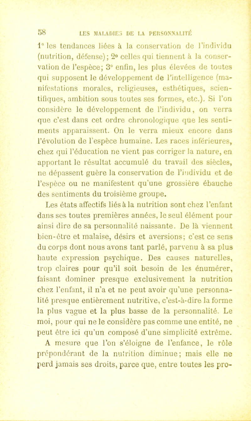 1° les tendances liées à la conservation de l’individu (nutrition, défense); 2° celles qui tiennent à la conser- vation de l’espèce; 3° enfin, les plus élevées de toutes qui supposent le développement de l’intelligence (ma- nifestations morales, religieuses, esthétiques, scien- tifiques, ambition sous toutes ses formes, etc.). Si l’on considère le développement de l’individu, on verra que c’est dans cet ordre chronologique que les senti- ments apparaissent. On le verra mieux encore dans l’évolution de l’espèce humaine. Les races inférieures, chez qui l’éducation ne vient pas corriger la nature, en apportant le résultat accumulé du travail des siècles, ne dépassent guère la conservation de l’individu et de l’espèce ou ne manifestent qu’une grossière ébauche des sentiments du troisième groupe. Les états affectifs liés à la nutrition sont chez l’enfant dans ses toutes premières années, le seul élément pour ainsi dire de sa personnalité naissante. De là viennent bien-être et malaise, désirs et aversions; c’est ce sens du corps dont nous avons tant parlé, parvenu à sa plus haute expression psychique. Des causes naturelles, trop claires pour qu’il soit besoin de les énumérer, faisant dominer presque exclusivement la nutrition chez l’enfant, il n’a et ne peut avoir qu’une personna- lité presque entièrement nutritive, c’est-à-dire la forme la plus vague et la plus basse de la personnalité. Le moi, pour qui ne le considère pas comme une entité, ne peut être ici qu’un composé d’une simplicité extrême. A mesure que l’on s’éloigne de l’enfance, le rôle prépondérant de la nutrition diminue; mais elle ne perd jamais ses droits, parce que, entre toutes les pro-