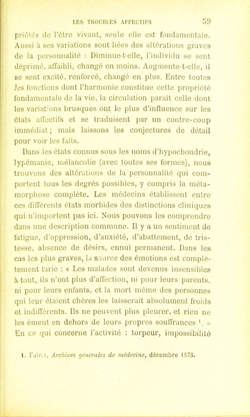 priâtes de l’être vivant, seule elle est fondamentale. Aussi à ses variations sont liées des altérations graves de la personnalité : Diminue-t-elle, l’individu se sent déprimé, affaibli, changé en moins. Augmente-t-elle, il se sent excité, renforcé, changé en plus. Entre toutes ies fonctions dont l’harmonie constitue cette propriété fondamentale de la vie, la circulation paraît celle dont les variations brusques ont le plus d’influence sur les états affectifs et se traduisent par un contre-coup immédiat ; mais laissons les conjectures de détail pour voir les faits. Dans les états connus sous les noms d’hypochondrie, lypémanie, mélancolie (avec toutes ses formes), nous trouvons des altérations de la personnalité qui com- portent tous les degrés possibles, y compris la méta- morphose complète. Les médecins établissent entre ces différents états morbides des distinctions cliniques qui n’importent pas ici. Nous pouvons les comprendre dans une description commune. Il y a un sentiment de fatigue, d’oppression, d’anxiété, d’abattement, de tris- tesse, absence de désirs, ennui permanent. Dans les cas les plus graves, la source des émotions est complè- tement tarie : « Les malades sont devenus insensibles atout, ils n’ont plus d’affection, ni pour leurs parents, ni pour leurs enfants, et la mort même des personnes qui leur étaient chères les laisserait absolument froids et indifférents. Ils ne peuvent plus pleurer, et rien ne les émeut en dehors de leurs propres souffrances » En ce qui concerne l’activité : torpeur, impossibilité 1. Fulrct, Archives générales de médecine, décembre 1S7S.